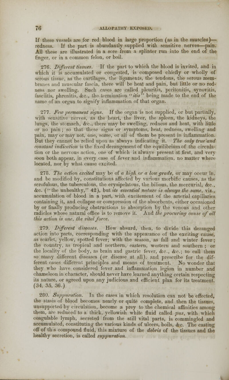 If these vessels are for red blood in large proportion (as in the muscles)— redness. If the part is abundantly supplied with sensitive nerves—pain. All these are illustrated in a sore from a splinter run into the end of the finger, or in a common felon, or boil. 276. Different tissues. If the part to which the blood is invited, and in which it is accumulated or congested, is composed chiefly or wholly of serous tissue, as the cartilages, the ligaments, the tendons, the serous mem- branes and muscular fascia, there will be heat and pain, but little or no red- ness nor swelling. Such cases are called pleuritis, peritonitis, synovitis, fasciitis, phrenitis, (fee, the termination ids being made to the end of the name of an organ to signify inflammation of that organ. 277. Few permanent signs. If the organ is not supplied, or but partially, with sensitive nerves, as the heart, the liver, the spleen, the kidneys, the lungs, the stomach, <kc, there may be swelling, redness and heat, with little or no pain; so that these signs or symptoms, heat, redness, swelling and pain, may or may not, one, some, or all of them be present in inflammation. But they cannot be relied upon as always indicating it. The only true and constant indication is the fixed derangement of the equilibrium of the circula- tion or the nervous action, one of which is always present at first, and very soon both appeal', in every case of fever and inflammation, no matter where located, nor by what cause excited. 278. The action excited may be of a high or a low grade, or may occur in. and be modified by, constitutions affected by various morbific causes, as the scrofulous, the tuberculous, the erysipelatous, the bilious, the mercurial, (fee, &c. (the unhealthy, 42), but its essential nature is always the same, viz., accumulation of blood in a part, with excitement of the arterial capillaries containing it, and collapse or compression of the absorbents, either occasioned by or finally producing obstructions to absorption by the venous and other radicles whose natural office is to remove it. And the procuring cause of all this action is one, the vital force. 279. Different diseases. How absurd, then, to divide this deranged action into parts, corresponding with the appearance of the exciting cause, as scarlet, yellow, spotted fever; with the season, as fall and winter fever; the country, as tropical and northern, eastern, western and southern ; or the locality of the body, as brain and gastric fever, <fec, (fee; to call them so many different diseases (or disease at all), and prescribe for the dif- ferent cases different principles and means of treatment. No wonder that they who have considered fever and inflammation legion in number and chameleon in character, should never have learned anything certain respecting its nature, or agreed upon any judicious and efficient plan for its treatment. (34, 35, 36.) 280. Suppuration. In the cases in which resolution can not be effected, the stasis of blood becomes nearly or quite complete, and then the tissues, unsupported by circulation, become a prey to the chemical affinities among them, are reduced to a thick, yellowish white fluid called pus, with which coagulable lymph, secreted from the still vital parts, is commingled and accumulated, constituting the various kinds of ulcers, boils, &c. The casting off of this compound fluid, this mixture of the debris of the tissues and the healthy secretion, is called suppuration.