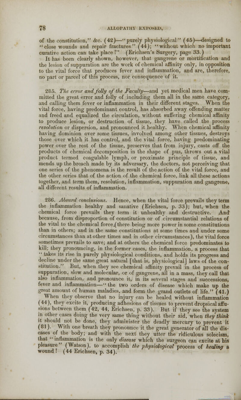 of the constitution, &c. (42)—purely physiological (45)—designed to close wounds and repair fractures (44); without which no important curative action can take place ! (Erichsen's Surgery, page 33.) It has been clearly shown, however, that gangrene or mortification and the lesion of suppuration are the work of chemical affinity only, in opposition to the vital force that produces fever and inflammation, and are, therefore, no part or parcel of this process, nor consequence of it. 285. The error and folly of the Faculty—and yet medical men have com- mitted the great error and folly of including them all in the same category, and calling them fever or inflammation in their different stages. When the vital force, having predominant control, has absorbed away offending matter and freed and equalized the circulation, without suffering chemical affinity to produce lesion, or destruction of tissue, they have called the process resolution or dispersion, and pronounced it healthy. When chemical affinity having dominion over some tissues, involved among other tissues, destroys those over which it has control, and the vital force, having predominating power over the rest of the tissue, preserves that from injury, casts off the products of chemical decomposition in the shape of pus, throws out a vital product termed coagulable lymph, or proximate principle of tissue, and mends up the breach made by its adversary, the doctors, not perceiving that one series of the phenomena is the result of the action of the vital force, and the other series that of the action of the chemical force, link all these actions together, and term them, resolution, inflammation, suppuration and gangrene, all different results of inflammation. 286. Absurd conclusions. Hence, when the vital force prevails they term the inflammation healthy and sanative (Erichsen, p. 33); but, when the chemical force prevails they term it unhealthy and destructive. And because, from disproportion of constitution or of circumstantial relations of the vital to the chemical force.(there being more power in some constitutions than in others; and in the same constitutions at some times and under some circumstances than at other times and in other circumstances), the vital force sometimes prevails to save; and at others the chemical force predominates to kill; they pronouncing, in the former cases, the inflammation, a process that  takes its rise in purely physiological conditions, and holds its progress and decline under the same great natural [that is, physiological] laws of the con- stitution. But, when they see chemical affinity prevail in the process of suppuration, slow and molecular, or of gangrene, all in a mass, they call that also inflammation, and pronounce it, in its several stages and successions, fever and inflammation—the two orders of disease which make up the great amount of human maladies, and form the grand outlets of life. (41.) When they observe that no injury can be healed without inflammation (44), they excite it, producing adhesions of tissues to prevent dropsical affu- sions between them (42, 44, Erichsen, p. 33). But if they see the system in other cases doing the very same thing without their aid, when they think it should not be done, they administer the deadly mercury to prevent it (81). With one breath they pronounce it the great generator of all the dis- eases of the body; and with the next they utter the ridiculous solecism, that  inflammation is the only disease which the surgeon can excite at his pleasure (Watson), to accomplish the physiological process of healing a wound ! (44 Erichsen, p. 34).