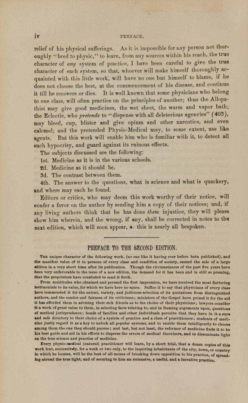 relief of his physical sufferings. As it is impossible for any person not thor- oughly bred to physic, to learn, from any sources within his reach, the true character of any system of practice, I have been careful to give the true character of each system, so that, whoever will make himself thoroughly ac- quainted with this little work, will have no one but himself to blame, if he does not choose the best, at the commencement of his disease, and continue it till he recovers or dies. It is well known that some physicians who belong to one class, will often practice on the principles of another; thus the Allopa- thist may give good medicines, the wet sheet, the warm and vapor bath; the Eclectic, who -pretends to dispense with all deleterious agencies (403), may bleed, cup, blister and give opium and other narcotics, and even calomel; and the pretended Physio-Medical may, to some extent, use like agents. But this work will enable him who is familiar with it, to detect all such hypocrisy, and guard against its ruinous effects. The subjects discussed are the following: 1st. Medicine as it is in the various schools. 2d. Medicine as it should be. 3d. The contrast between them. 4th. The answer to the questions, what is science and what is quackery, and where may each be found. Editors or critics, who may deem this work worthy of their notice, will confer a favor on the author by sending him a copy of their notices; and, if any living authors think that he has done them injustice, they will please show him wherein, and the wrong, if any, shall be corrected in notes to the next edition, which will soon appear, this is nearly all bespoken. PREFACE TO THE SECOND EDITION. The unique character of the following work, (no one like it having ever before be£n published), and the manifest value of it to persons of every class and condition of society, caused the sale of a large •dition in a very short time after its publication. Though the circumstances of the past five years have been very unfavorable to the issue of a new edition, the demand for it has been and is still so pressing, that the proprietors have concluded to send it forth. From multitudes who obtained and perused the first impression, we have received the most flattering testimonials to its value, for which we have here no space. Suffice it to say that physicians of every class have commended it for the extent, variety, and judicious selection of its quotations from distinguished authors, and the candor and fairness of its criticisms; ministers of the Gospel have prized it for the aid it has afforded them in advising their sick friends as to the choice of their physicians ; lawyers consider it a work of great value to them, in selecting facts relating to, and in framing arguments upon, questions of medical jurisprudence; heads of families and other individuals perceive that they have in it a sura and safe directory to their choice of a system of practice and a class of practitioners; students of medi- cine justly regard it as a key to unlock all popular systems, and to enable them intelligently to choose among them the one they should pursue; and last, but not least, the reformer of medicine finds it to be his best guide and aid in his efforts to disperse the errors of medical theorizers, and to disseminate light on the true science and practioe of medicine. Every physio-medical (natural) practitioner will learn, by a short trial, that a dozen copies of this work lent, successively, for a week or two only, to the inquiring inhabitants of the city, town, or country in which he locates, will be the best of all means of breaking down opposition to his practice, of spread- ing abroad the true light, and of securing to him an extensive, a useful, and a lucrative practice.