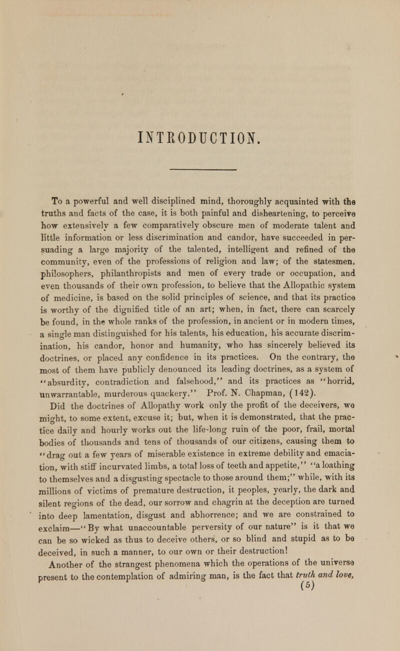 INTRODUCTION. To a powerful and well disciplined mind, thoroughly acquainted with the truths and facts of the case, it is both painful and disheartening, to perceive how extensively a few comparatively obscure men of moderate talent and little information or less discrimination and candor, have succeeded in per- suading a large majority of the talented, intelligent and refined of the community, even of the professions of religion and law; of the statesmen, philosophers, philanthropists and men of every trade or occupation, and even thousands of their own profession, to believe that the Allopathic system of medicine, is based on the solid principles of science, and that its practice is worthy of the dignified title of an art; when, in fact, there can scarcely be found, in the whole ranks of the profession, in ancient or in modern times, a single man distinguished for his talents, his education, his accurate discrim- ination, his candor, honor and humanity, who has sincerely believed its doctrines, or placed any confidence in its practices. On the contrary, the most of them have publicly denounced its leading doctrines, as a system of absurdity, contradiction and falsehood, and its practices as horrid, unwarrantable, murderous quackery. Prof. N. Chapman, (142). Did the doctrines of Allopathy work only the profit of the deceivers, we might, to some extent, excuse it; but, when it is demonstrated, that the prac- tice daily and hourly works out the life-long ruin of the poor, frail, mortal bodies of thousands and tens of thousands of our citizens, causing them to drag out a few years of miserable existence in extreme debility and emacia- tion, with stiff incurvated limbs, a total loss of teeth and appetite, a loathing to themselves and a disgusting spectacle to those around them; while, with its millions of victims of premature destruction, it peoples, yearly, the dark and silent regions of the dead, our sorrow and chagrin at the deception are turned into deep lamentation, disgust and abhorrence; and we are constrained to exclaim—By what unaccountable perversity of our nature is it that we can be so wicked as thus to deceive others, or so blind and stupid as to be deceived, in such a manner, to our own or their destruction! Another of the strangest phenomena which the operations of the universe present to the contemplation of admiring man, is the fact that truth and love,