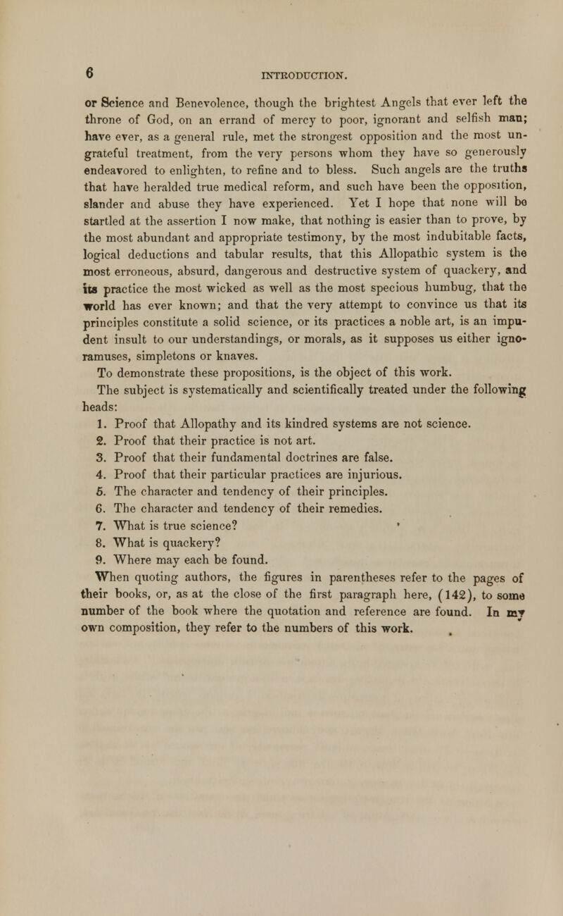 or Science and Benevolence, though the brightest Angels that ever left the throne of God, on an errand of mercy to poor, ignorant and selfish man; have ever, as a general rule, met the strongest opposition and the most un- grateful treatment, from the very persons whom they have so generously endeavored to enlighten, to refine and to bless. Such angels are the truths that have heralded true medical reform, and such have been the opposition, slander and abuse they have experienced. Yet I hope that none will bo startled at the assertion I now make, that nothing is easier than to prove, by the most abundant and appropriate testimony, by the most indubitable facts, logical deductions and tabular results, that this Allopathic system is the most erroneous, absurd, dangerous and destructive system of quackery, and its practice the most wicked as well as the most specious humbug, that the world has ever known; and that the very attempt to convince us that its principles constitute a solid science, or its practices a noble art, is an impu- dent insult to our understandings, or morals, as it supposes us either igno- ramuses, simpletons or knaves. To demonstrate these propositions, is the object of this work. The subject is systematically and scientifically treated under the following heads: 1. Proof that Allopathy and its kindred systems are not science. 2. Proof that their practice is not art. 3. Proof that their fundamental doctrines are false. 4. Proof that their particular practices are injurious. 5. The character and tendency of their principles. 6. The character and tendency of their remedies. 7. What is true science? * 8. What is quackery? 9. Where may each be found. When quoting authors, the figures in parentheses refer to the pages of their books, or, as at the close of the first paragraph here, (142), to some number of the book where the quotation and reference are found. In m? own composition, they refer to the numbers of this work.