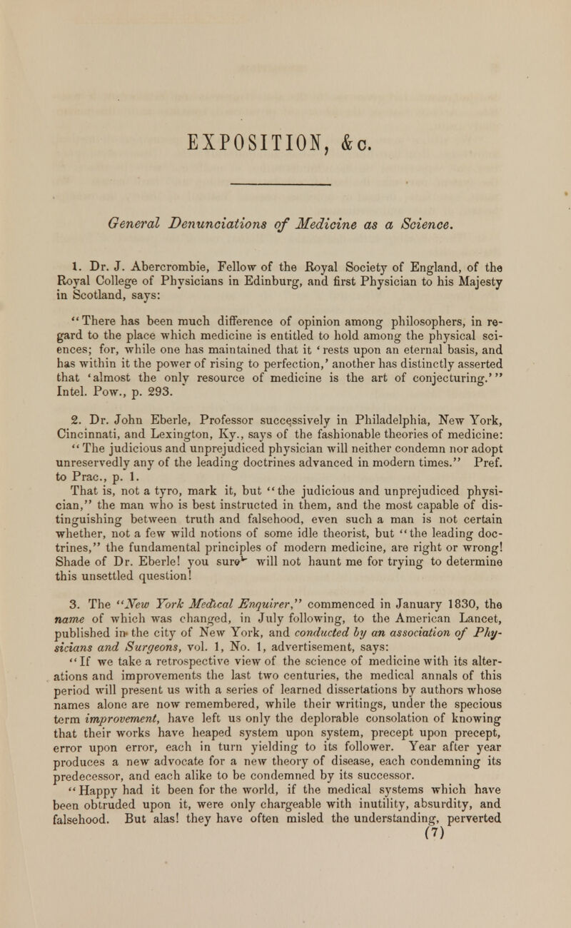 EXPOSITION, &c. General Denunciations of Medicine as a Science. 1. Dr. J. Abercrombie, Fellow of the Royal Society of England, of the Royal College of Physicians in Edinburg, and first Physician to his Majesty in Scotland, says:  There has been much difference of opinion among philosophers, in re- gard to the place which medicine is entitled to hold among the physical sci- ences; for, while one has maintained that it 'rests upon an eternal basis, and has within it the power of rising to perfection,' another has distinctly asserted that 'almost the only resource of medicine is the art of conjecturing.' Intel. Pow., p. 293. 2. Dr. John Eberle, Professor successively in Philadelphia, New York, Cincinnati, and Lexington, Ky., says of the fashionable theories of medicine:  The judicious and unprejudiced physician will neither condemn nor adopt unreservedly any of the leading doctrines advanced in modern times. Pref. to Prac, p. 1. That is, not a tyro, mark it, but the judicious and unprejudiced physi- cian, the man who is best instructed in them, and the most capable of dis- tinguishing: between truth and falsehood, even such a man is not certain whether, not a few wild notions of some idle theorist, but the leading doc- trines, the fundamental principles of modern medicine, are right or wrong! Shade of Dr. Eberle! you surev will not haunt me for trying to determine this unsettled question! 3. The New York Medical Enquirer, commenced in January 1830, the name of which was changed, in July following, to the American Lancet, published in- the city of New York, and conducted by an association of Phy- sicians and Surgeons, vol. 1, No. 1, advertisement, says: If we take a retrospective view of the science of medicine with its alter- ations and improvements the last two centuries, the medical annals of this period will present us with a series of learned dissertations by authors whose names alone are now remembered, while their writings, under the specious term improvement, have left us only the deplorable consolation of knowing that their works have heaped system upon system, precept upon precept, error upon error, each in turn yielding to its follower. Year after year produces a new advocate for a new theory of disease, each condemning its predecessor, and each alike to be condemned by its successor.  Happy had it been for the world, if the medical systems which have been obtruded upon it, were only chargeable with inutility, absurdity, and falsehood. But alas! they have often misled the understanding, perverted