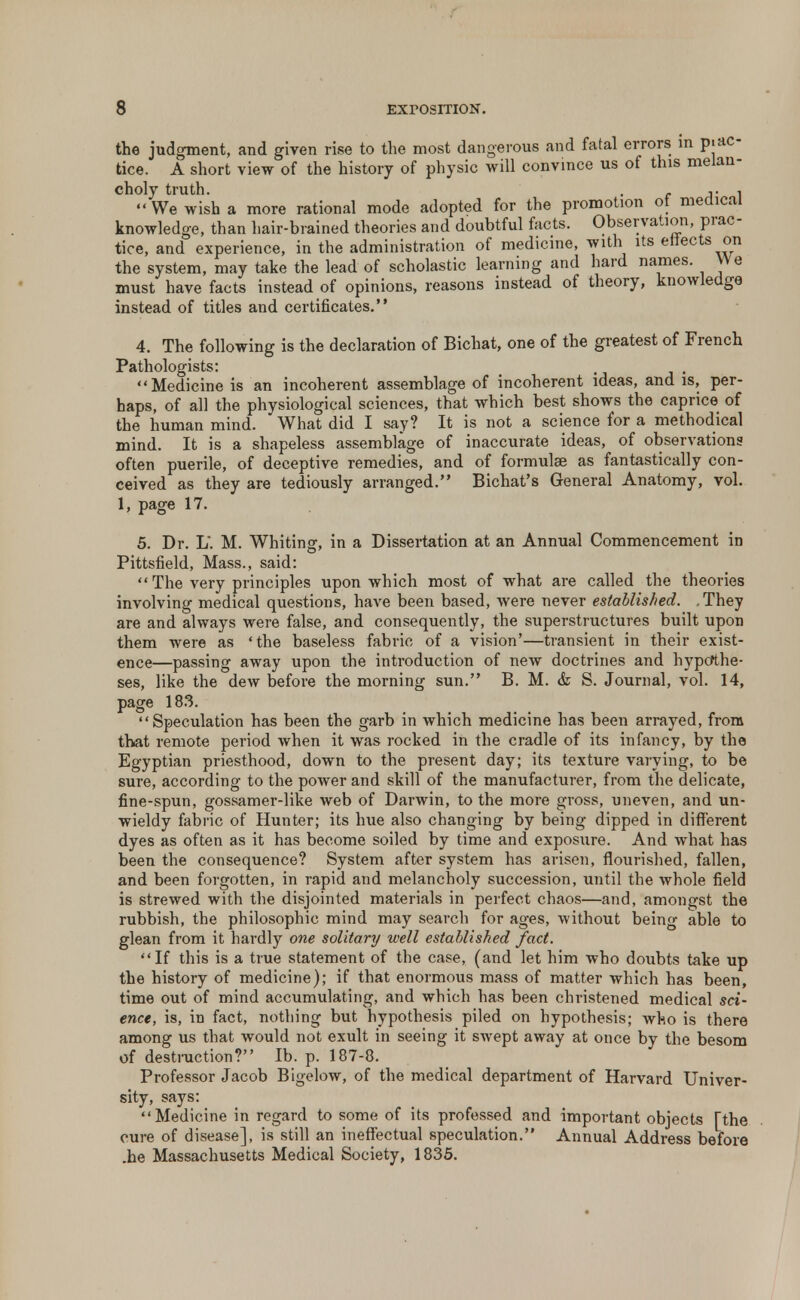 the judgment, and given rise to the most dangerous and fatal errors in prac- tice. A short view of the history of physic will convince us of this melan- choly truth. . , 1. -I  We wish a more rational mode adopted for the promotion of medical knowledge, than hair-brained theories and doubtful facts. Observation, prac- tice, and experience, in the administration of medicine, with its effects on the system, may take the lead of scholastic learning and hard names. We must have facts instead of opinions, reasons instead of theory, knowledge instead of titles and certificates. 4. The following is the declaration of Bichat, one of the greatest of French Pathologists: Medicine is an incoherent assemblage of incoherent ideas, and is, per- haps, of all the physiological sciences, that which best shows the caprice of the human mind. What did I say? It is not a science for a methodical mind. It is a shapeless assemblage of inaccurate ideas, of observations often puerile, of deceptive remedies, and of formulae as fantastically con- ceived as they are tediously arranged. Bichat's General Anatomy, vol. 1, page 17. 5. Dr. L. M. Whiting, in a Dissertation at an Annual Commencement in Pittsfield, Mass., said:  The very principles upon which most of what are called the theories involving medical questions, have been based, were never established. .They are and always were false, and consequently, the superstructures built upon them were as 'the baseless fabric of a vision'—transient in their exist- ence—passing away upon the introduction of neAV doctrines and hypothe- ses, like the dew before the morning sun. B. M. & S. Journal, vol. 14, page 183. Speculation has been the garb in which medicine has been arrayed, from that remote period when it was rocked in the cradle of its infancy, by the Egyptian priesthood, down to the present day; its texture varying, to be sure, according to the power and skill of the manufacturer, from the delicate, fine-spun, gossamer-like web of Darwin, to the more gross, uneven, and un- wieldy fabric of Hunter; its hue also changing by being dipped in different dyes as often as it has become soiled by time and exposure. And what has been the consequence? System after system has arisen, flourished, fallen, and been forgotten, in rapid and melancholy succession, until the whole field is strewed with the disjointed materials in perfect chaos—and, amongst the rubbish, the philosophic mind may search for ages, without being able to glean from it hardly one solitary well established fact. If this is a true statement of the case, (and let him who doubts take up the history of medicine); if that enormous mass of matter which has been, time out of mind accumulating, and which has been christened medical sci- ence, is, in fact, nothing but hypothesis piled on hypothesis; who is there among us that would not exult in seeing it swept away at once by the besom of destruction? Ib. p. 187-8. Professor Jacob Bigelow, of the medical department of Harvard Univer- sity, says: Medicine in regard to some of its professed and important objects [the cure of disease], is still an ineffectual speculation. Annual Address before .he Massachusetts Medical Society, 1835.