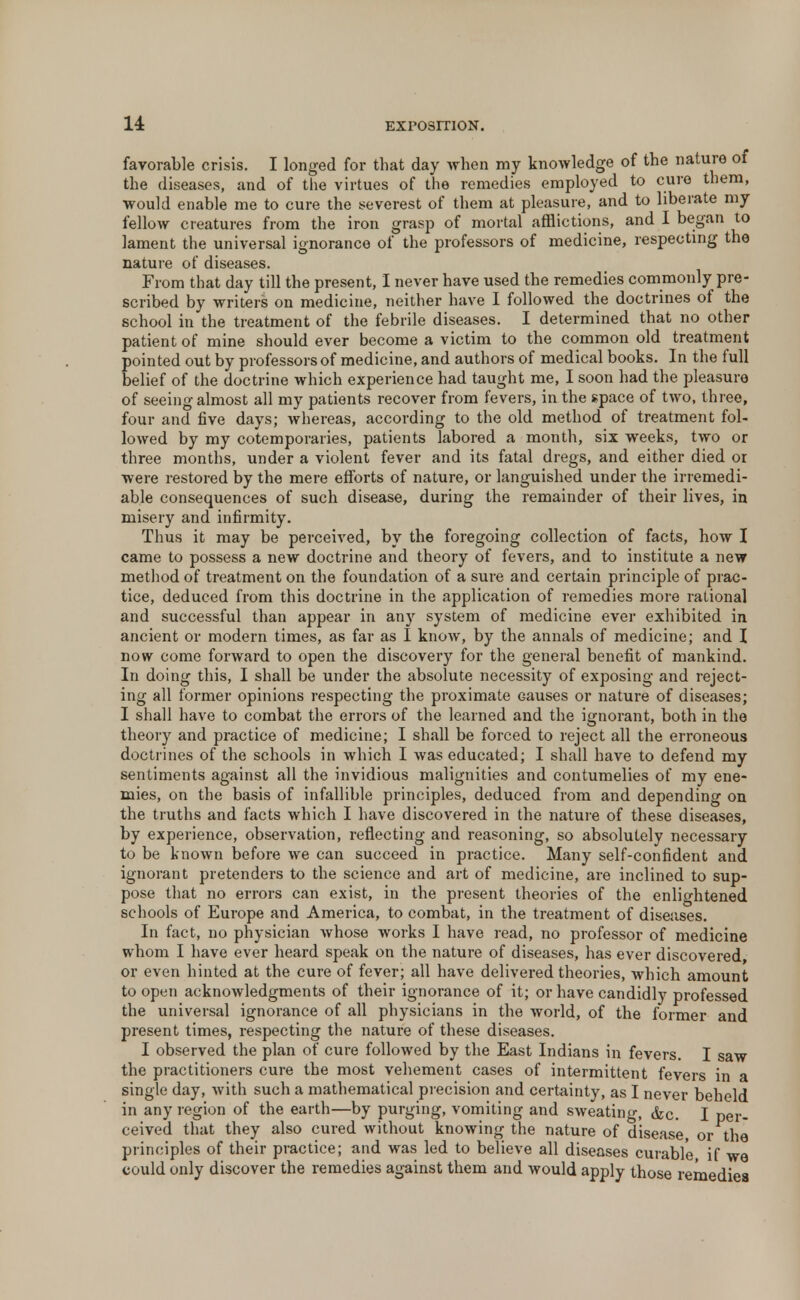 favorable crisis. I longed for that day when my knowledge of the nature of the diseases, and of the virtues of the remedies employed to cure them, would enable me to cure the severest of them at pleasure, and to liberate my fellow creatures from the iron grasp of mortal afflictions, and I began to lament the universal ignorance of the professors of medicine, respecting the nature of diseases. From that day till the present, I never have used the remedies commonly pre- scribed by writers on medicine, neither have I followed the doctrines of the school in the treatment of the febrile diseases. I determined that no other patient of mine should ever become a victim to the common old treatment pointed out by professors of medicine, and authors of medical books. In the full belief of the doctrine which experience had taught me, I soon had the pleasure of seeing almost all my patients recover from fevers, in the space of two, three, four and five days; whereas, according to the old method of treatment fol- lowed by my cotemporaries, patients labored a month, six weeks, two or three months, under a violent fever and its fatal dregs, and either died or were restored by the mere efforts of nature, or languished under the irremedi- able consequences of such disease, during the remainder of their lives, in misery and infirmity. Thus it may be perceived, by the foregoing collection of facts, how I came to possess a new doctrine and theory of fevers, and to institute a new method of treatment on the foundation of a sure and certain principle of prac- tice, deduced from this doctrine in the application of remedies more rational and successful than appear in any system of medicine ever exhibited in ancient or modern times, as far as I know, by the annals of medicine; and I now come forward to open the discovery for the general benefit of mankind. In doing this, I shall be under the absolute necessity of exposing and reject- ing all former opinions respecting the proximate Gauses or nature of diseases; I shall have to combat the errors of the learned and the ignorant, both in the theory and practice of medicine; I shall be forced to reject all the erroneous doctrines of the schools in which I was educated; I shall have to defend my sentiments against all the invidious malignities and contumelies of my ene- mies, on the basis of infallible principles, deduced from and depending on the truths and facts which I have discovered in the nature of these diseases, by experience, observation, reflecting and reasoning, so absolutely necessary to be known before we can succeed in practice. Many self-confident and ignorant pretenders to the science and art of medicine, are inclined to sup- pose that no errors can exist, in the present theories of the enlightened schools of Europe and America, to combat, in the treatment of diseases. In fact, no physician whose works I have read, no professor of medicine whom I have ever heard speak on the nature of diseases, has ever discovered, or even hinted at the cure of fever; all have delivered theories, which amount to open acknowledgments of their ignorance of it; or have candidly professed the universal ignorance of all physicians in the world, of the former and present times, respecting the nature of these diseases. I observed the plan of cure followed by the East Indians in fevers. I saw the practitioners cure the most vehement cases of intermittent fevers in a single day, with such a mathematical precision and certainty, as I never beheld in any region of the earth—by purging, vomiting and sweating, &c. I per- ceived that they also cured without knowing the nature of disease, or the principles of their practice; and was led to believe all diseases curable if we could only discover the remedies against them and would apply those remedies