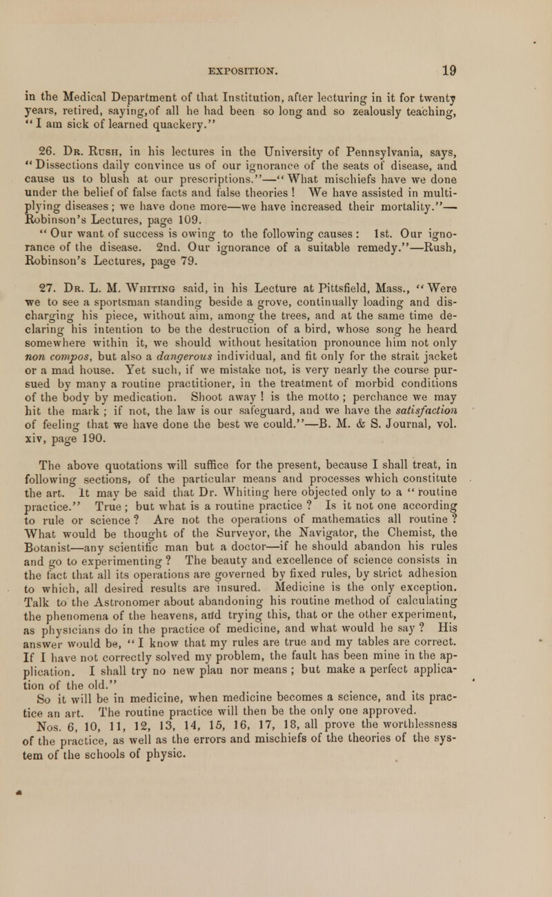 in the Medical Department of that Institution, after lecturing in it for twenty years, retired, saying,of all he had been so long and so zealously teaching,  I am sick of learned quackery. 26. Dr. Rush, in his lectures in the University of Pennsylvania, says, Dissections daily convince us of our ignorance of the seats of disease, and cause us to blush at our prescriptions.—What mischiefs have we done under the belief of false facts and false theories ! We have assisted in multi- plying diseases; we have done more—we have increased their mortality.— Robinson's Lectures, page 109.  Our want of success is owing to the following causes : 1st. Our igno- ranee of the disease. 2nd. Our ignorance of a suitable remedy.—Rush, Robinson's Lectures, page 79. 27. Dr. L. M. Whiting said, in his Lecture at Pittsfield, Mass., Were we to see a sportsman standing beside a grove, continually loading and dis- charging his piece, without aim, among the trees, and at the same time de- claring his intention to be the destruction of a bird, whose song he heard somewhere within it, we should without hesitation pronounce him not only non compos, but also a dangerous individual, and fit only for the strait jacket or a mad house. Yet such, if we mistake not, is very nearly the course pur- sued by many a routine practitioner, in the treatment of morbid conditions of the body by medication. Shoot away ! is the motto ; perchance we may hit the mark ; if not, the law is our safeguard, and we have the satisfaction of feeling that we have done the best we could.—B. M. & S. Journal, vol. xiv, page 190. The above quotations will suffice for the present, because I shall treat, in following sections, of the particular means and processes which constitute the art. It may be said that Dr. Whiting here objected only to a  routine practice. True ; but what is a routine practice ? Is it not one according to rule or science ? Are not the operations of mathematics all routine ? What would be thought of the Surveyor, the Navigator, the Chemist, the Botanist—any scientific man but a doctor—if he should abandon his rules and go to experimenting ? The beauty and excellence of science consists in the tact that all its operations are governed by fixed rules, by strict adhesion to which, all desired results are insured. Medicine is the only exception. Talk to the Astronomer about abandoning his routine method of calculating the phenomena of the heavens, arid trying this, that or the other experiment, as physicians do in the practice of medicine, and what would he say ? His answer would be,  I know that my rules are true and my tables are correct. If I have not correctly solved my problem, the fault has been mine in the ap- plication. I shall try no new plan nor means ; but make a perfect applica- tion of the old. So it will be in medicine, when medicine becomes a science, and its prac- tice an art. The routine practice will then be the only one approved. Nos. 6, 10, 11, 12, 13, 14, 15, 16, 17, 18, all prove the worthlessness of the practice, as well as the errors and mischiefs of the theories of the sys- tem of the schools of physic.