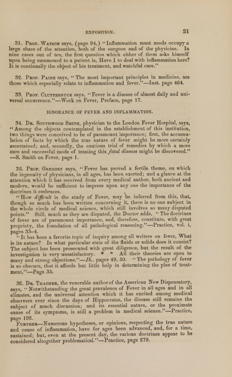 31. Prof. Watson says, (page 94,) Inflammation must needs occupy a large share of the attention, both of the surgeon and of the physician. In nine cases out of ten, the first question which either of them asks himself upon being summoned to a patient is, Have I to deal with inflammation here? It is continually the object of his treatment, and watchful care. 32. Prof. Paine says,  The most important principles in medicine, are those which especially relate to inflammation and fever.—Inst, page 464. 33. Prof. Clutterbuck says, Fever is a disease of almost daily and uni- versal occurrence.—Work on Fever, Preface, page 17. IGNORANCE OF FEVER AND INFLAMMATION. 34. Dr. Southwood Smith, physician to the London Fever Hospital, says, Among the objects contemplated in the establishment of this institution, two things were conceived to be of paramount importance; first, the accumu- lation of facts by which the true nature of fever might be more certainly ascertained; and, secondly, the cautious trial of remedies by which a more sure and successful mode of treating this fatal disease might be discovered. —S. Smith on Fever, page 1. 35. Prof. Gregory says, Fever has proved a fertile theme, on which the ingenuity of physicians, in all ages, has been exerted; and a glance at the attention which it has received from every medical author, both ancient and modern, would be sufficient to impress upon any one the importance of the doctrines it embraces. How difficult is the study of Fever, may be inferred from this, that, though so much has been written concerning it, there is no one subject in the whole circle of medical science, which still involves so many disputed points. Still, much as they are disputed, the Doctor adds,  The doctrines of fever are of paramount importance, and, therefore, constitute, with great propriety, the foundation of all pathological reasoning.—Practice, vol. i, pages 33-4. It has been a favorite topic of inquiry among all writers on fever, What is its nature? In what particular state of the fluids or solids does it consist? The subject has been prosecuted with great diligence, but the result of the investigation is very unsatisfactory. * * All their theories are open to many and strong objections.—lb., pages 49, 50.  The pathology of fever is so obscure, that it affords but little help in determining the plan of treat- ment,—Page 35. 36. Dr. Thacher, the venerable author of the American New Dispensatory, says,  Notwithstanding the great prevalence of Fever in all ages and in all climates, and the universal attention which it has excited among medical observers ever since the days of Hippocrates, the disease still remains the subject of much discussion; and its essential nature, or the proximate cause of its symptoms, is still a problem in medical science.—Practice, page 198. Further—Numerous hypotheses, or opinions, respecting the true nature and cause of inflammation, have for ages been advanced, and, for a time, sustained; but, even at the present day, the various doctrines appear to be considered altogether problematical.—Practice, page 279.