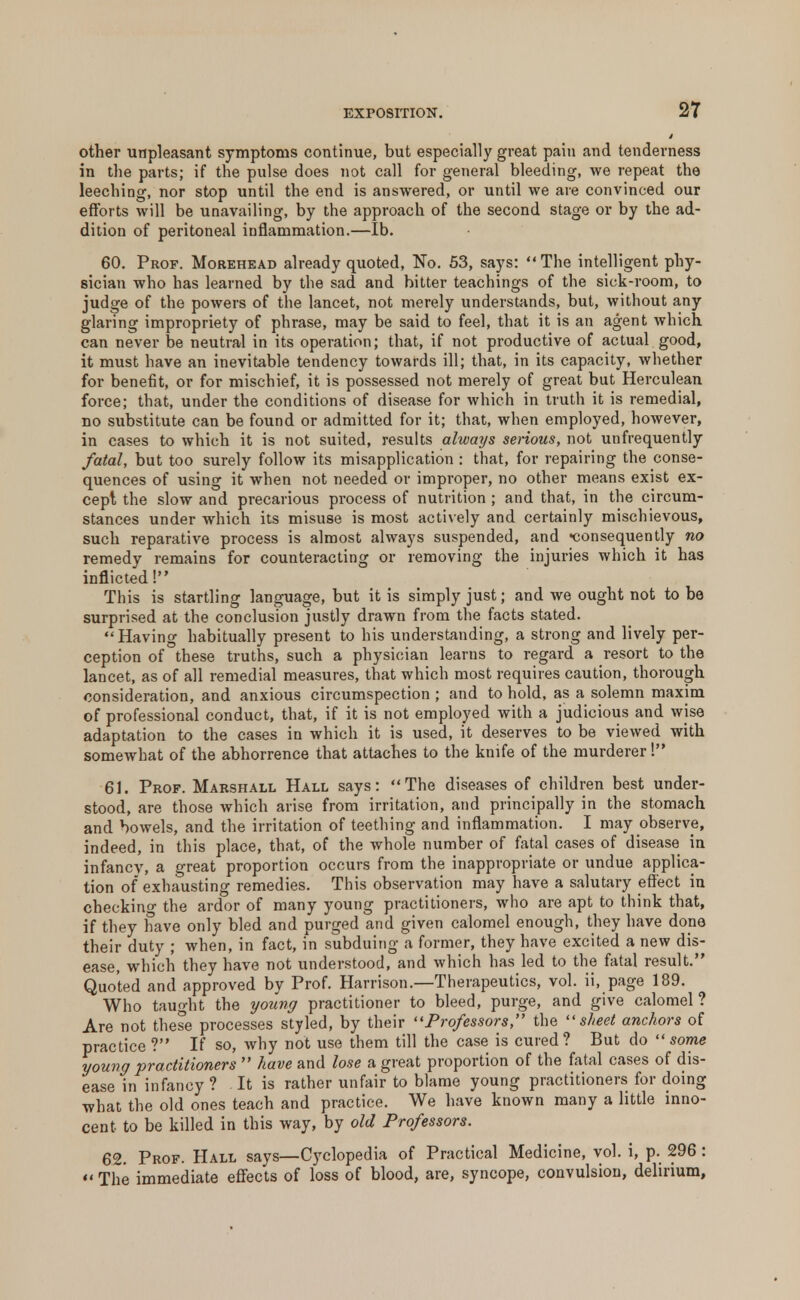 other unpleasant symptoms continue, but especially great pain and tenderness in the parts; if the pulse does not call for general bleeding, we repeat the leeching, nor stop until the end is answered, or until we are convinced our efforts will be unavailing, by the approach of the second stage or by the ad- dition of peritoneal inflammation.—lb. 60. Prof. Morehead already quoted, No. 53, says:  The intelligent phy- sician who has learned by the sad and hitter teachings of the sick-room, to judge of the powers of the lancet, not merely understands, but, without any glaring impropriety of phrase, may be said to feel, that it is an agent which can never be neutral in its operation; that, if not productive of actual good, it must have an inevitable tendency towards ill; that, in its capacity, whether for benefit, or for mischief, it is possessed not merely of great but Herculean force; that, under the conditions of disease for which in truth it is remedial, no substitute can be found or admitted for it; that, when employed, however, in cases to which it is not suited, results always serious, not unfrequently fatal, but too surely follow its misapplication : that, for repairing the conse- quences of using it when not needed or improper, no other means exist ex- cept the slow and precarious process of nutrition ; and that, in the circum- stances under which its misuse is most actively and certainly mischievous, such reparative process is almost always suspended, and consequently no remedy remains for counteracting or removing the injuries which it has inflicted! This is startling language, but it is simply just; and we ought not to be surprised at the conclusion justly drawn from the facts stated.  Having habitually present to his understanding, a strong and lively per- ception of these truths, such a physician learns to regard a resort to the lancet, as of all remedial measures, that which most requires caution, thorough consideration, and anxious circumspection ; and to hold, as a solemn maxim of professional conduct, that, if it is not employed with a judicious and wise adaptation to the cases in which it is used, it deserves to be viewed with somewhat of the abhorrence that attaches to the knife of the murderer! 61. Prof. Marshall Hall says: The diseases of children best under- stood, are those which arise from irritation, and principally in the stomach and bowels, and the irritation of teething and inflammation. I may observe, indeed, in this place, that, of the whole number of fatal cases of disease in infancy, a great proportion occurs from the inappropriate or undue applica- tion of exhausting remedies. This observation may have a salutary effect in checkino- the ardor of many young practitioners, who are apt to think that, if they have only bled and purged and given calomel enough, they have done their duty ; when, in fact, in subduing a former, they have excited a new dis- ease, which they have not understood, and which has led to the fatal result. Quoted and approved by Prof. Harrison.—Therapeutics, vol. ii, page 189. Who taught the young practitioner to bleed, purge, and give calomel? Are not these processes styled, by their Professors, the sheet anchors of practice? If so, why not use them till the case is cured? But do some young practitioners  have and lose a great proportion of the fatal cases of dis- ease in infancy ? It is rather unfair to blame young practitioners for doing what the old ones teach and practice. We have known many a little inno- cent to be killed in this way, by old Professors. 62. Prof. Hall says—Cyclopedia of Practical Medicine, vol. i, p. 296 : The immediate effects of loss of blood, are, syncope, convulsion, delirium,