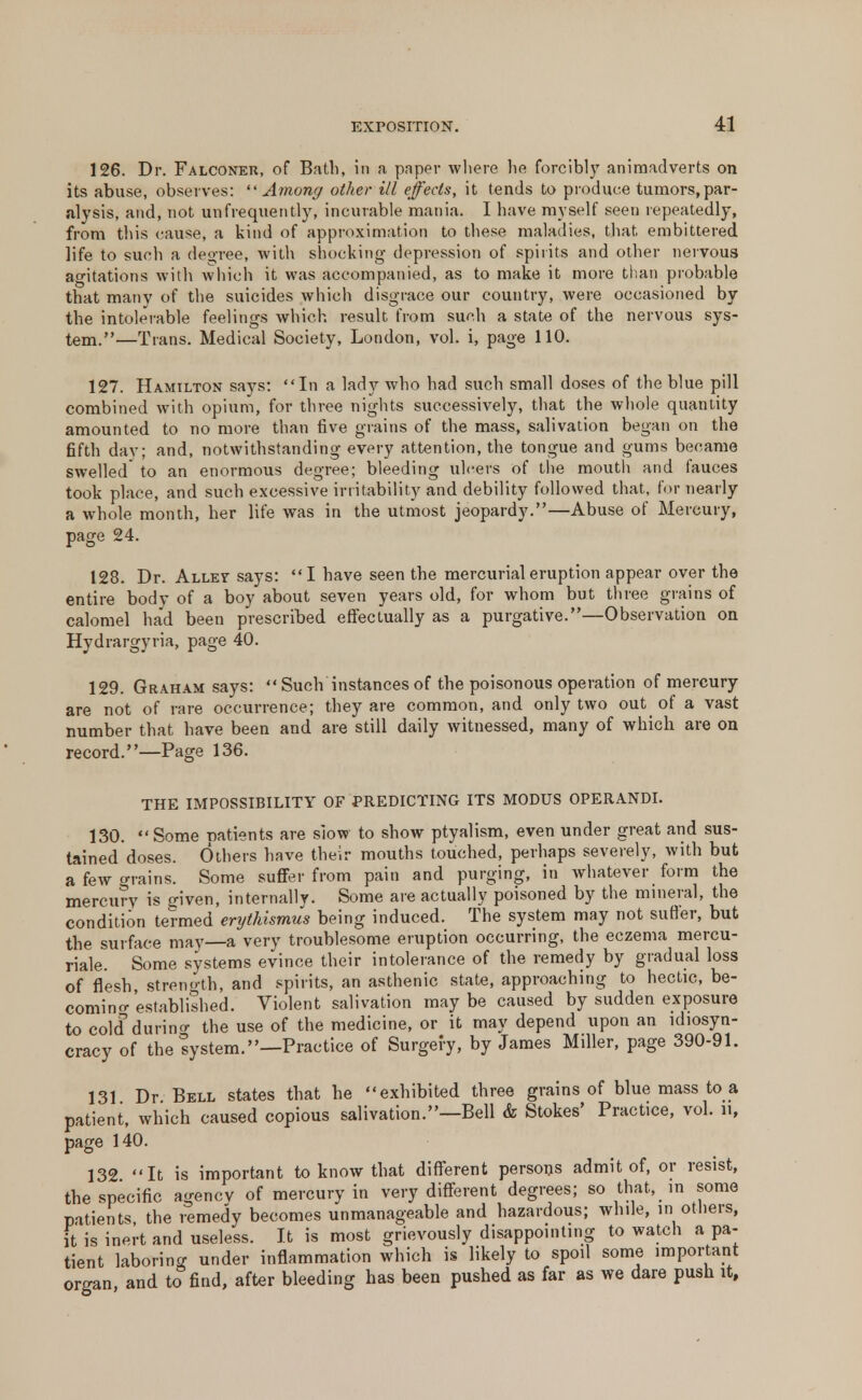 126. Dr. Falconer, of Bath, in a paper where he forcibly animadverts on its abuse, observes:  Among other ill effects, it tends to produce tumors, par- alysis, and, not unfrequently, incurable mania. I have myself seen repeatedly, from this cause, a kind of approximation to these maladies, that embittered life to such a degree, with shocking depression of spirits and other nervous agitations with which it was accompanied, as to make it more than probable that many of the suicides which disgrace our country, were occasioned by the intolerable feelings which result from such a state of the nervous sys- tem.—Trans. Medical Society, London, vol. i, page 110. 127. Hamilton says: In a lady who had such small doses of the blue pill combined with opium, for three nights successively, that the whole quantity amounted to no more than five grains of the mass, salivation began on the fifth day; and, notwithstanding every attention, the tongue and gums became swelled to an enormous degree; bleeding ulcers of the mouth and fauces took place, and such excessive irritability and debility followed that, for nearly a whole month, her life was in the utmost jeopardy.—Abuse of Mercury, page 24. 128. Dr. Allet says: I have seen the mercurial eruption appear over the entire body of a boy about seven years old, for whom but three grains of calomel had been prescribed effectually as a purgative.—Observation on Hydrargyria, page 40. 129. Graham says:  Such instances of the poisonous operation of mercury are not of rare occurrence; they are common, and only two out of a vast number that have been and are still daily witnessed, many of which are on record.—Page 136. THE IMPOSSIBILITY OF PREDICTING ITS MODUS OPERANDI. 130.  Some patients are slow to show ptyalism, even under great and sus- tained doses. Others have their mouths touched, perhaps severely, with but a few orains. Some suffer from pain and purging, in whatever form the mercury is given, internally. Some are actually poisoned by the mineral, the condition termed erythismus being induced. The system may not suffer, but the surface may—a very troublesome eruption occurring, the eczema mercu- riale. Some systems evince their intolerance of the remedy by gradual loss of flesh streno-th, and spirits, an asthenic state, approaching to hectic, be- coming established. Violent salivation maybe caused by sudden exposure to cold during the use of the medicine, or it may depend upon an ldiosyn- cracy of the lystem.—Practice of Surgery, by James Miller, page 390-91. 131 Dr Bell states that he exhibited three grains of blue mass to a patient, which caused copious salivation.—Bell & Stokes' Practice, vol. n, page 140. 132 It is important to know that different persons admit of, or resist, the specific agency of mercury in very different degrees; so that, in some patients the remedy becomes unmanageable and hazardous; while, in others, it is inert and useless. It is most grievously disappointing to watch a pa- tient laboring under inflammation which is likely to spoil some important organ, and to find, after bleeding has been pushed as far as we dare push it.