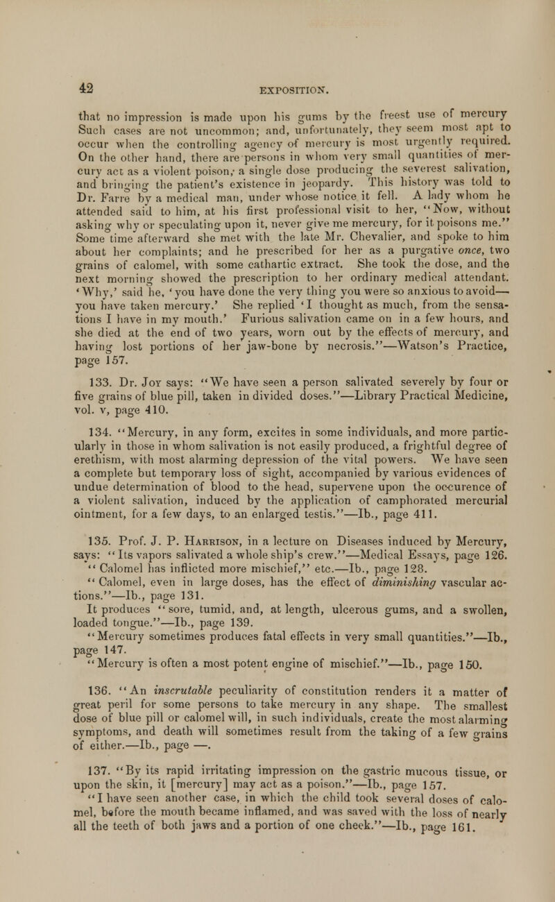 that no impression is made upon his gums by the freest use of mercury Such cases are not uncommon; and, unfortunately, they seem most apt to occur when the controlling agency of mercury is most urgently required. On the other hand, there are persons in whom very small quantities of mer- cury act as a violent poison,- a single dose producing the severest salivation, and bringing the patient's existence in jeopardy. This history was told to Dr. Farre by a medical man, under whose notice it fell. A lady whom he attended said to him, at his first professional visit to her, Now, without asking why or speculating upon it, never give me mercury, for it poisons me. Some time afterward she met with the late Mr. Chevalier, and spoke to him about her complaints; and he prescribed for her as a purgative once, two grains of calomel, with some cathartic extract. She took the dose, and the next morning showed the prescription to her ordinary medical attendant. 'Why,' said he, 'you have done the very thing you were so anxious to avoid—• you have taken mercury.' She replied ' I thought as much, from the sensa- tions I have in my mouth.' Furious salivation came on in a few hours, and she died at the end of two years, worn out by the effects of mercury, and having lost portions of her jaw-bone by necrosis.—Watson's Practice, page 157. 133. Dr. Joy says: We have seen a person salivated severely by four or five grains of blue pill, taken in divided doses.—Library Practical Medicine, vol. v, page 410. 134. Mercury, in any form, excites in some individuals, and more partic- ularly in those in whom salivation is not easily produced, a frightful degree of erethism, with most alarming depression of the vital powers. We have seen a complete but temporary loss of sight, accompanied by various evidences of undue determination of blood to the head, supervene upon the occurence of a violent salivation, induced by the application of camphorated mercurial ointment, for a few days, to an enlarged testis.—lb., page 411. 135. Prof. J. P. Harrison, in a lecture on Diseases induced by Mercury, says:  Its vapors salivated a whole ship's crew.—Medical Essays, page 126.  Calomel has inflicted more mischief, etc.—lb., page 128.  Calomel, even in large doses, has the effect of diminishing vascular ac- tions.—lb., page 131. It produces sore, tumid, and, at length, ulcerous gums, and a swollen, loaded tongue.—lb., page 139. Mercury sometimes produces fatal effects in very small quantities.—lb., page 147. Mercury is often a most potent engine of mischief.—lb., page 150. 136. An inscrutable peculiarity of constitution renders it a matter of great peril for some persons to take mercury in any shape. The smallest dose of blue pill or calomel will, in such individuals, create the most alarminw symptoms, and death will sometimes result from the taking of a few o-rains of either.—lb., page —. 137. By its rapid irritating impression on the gastric mucous tissue, or upon the skin, it [mercury] may act as a poison.—lb., page 157. I have seen another case, in which the child took several doses of calo- mel, before the mouth became inflamed, and was saved with the loss of nearly all the teeth of both jaws and a portion of one cheek.—lb., page 161.