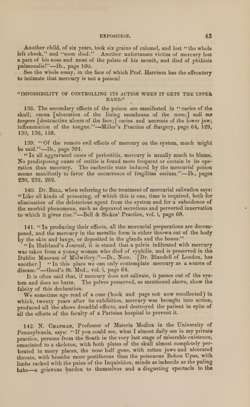 Another child, of six years, took six grains of calomel, and lost the whole left cheek, and soon died. Another unfortunate victim of mercury lost a part of his nose and most of the palate of his mouth, and died of phthisis pulmonalis!—lb., page 160. See the whole essay, in the face of which Prof. Harrison has the effrontery to intimate that mercury is not a poison! IMPOSSIBILITY OF CONTROLLING ITS ACTION WHEN IT GETS THE UPPER HAND. 138. The secondary effects of the poison are manifested in caries of the skull; ozena [ulceration of the lining membrane of the nose;] noli me tangere [destructive ulcers of the face;] caries and necrosis of the lower jaw; inflammation of the tongue.—Miller's Practice of Surgery, page 64, 129, 130, 136, 158. 139.  Of the remote evil effects of mercury on the system, much might be said.—lb., page 391. In all aggravated cases of periostitis, mercury is usually much to blame. No predisposing cause of ostitis is found more frequent or certain in its ope- ration than mercury. The cachectic state induced by the mercurial poison seems manifestly to favor the occurrence of fragilitas ossium.—lb., page3 230, 232, 262. 140. Dr. Bell, when referring to the treatment of mercurial salivation says: Like all kinds of poisoning, of which this is one, time is required, both for elimination of the deleterious agent from the system and for a subsidence of the morbid phenomena, such as depraved secretions and perverted innervation to which it gives rise.—Bell & Stokes' Practice, vol. i, page 69. 141. In producing their effects, all the mercurial preparations are decom- posed, and the mercury in the metallic form is either thrown out of the body by the skin and lungs, or deposited in the glands and the bones. In Hufeland's journal, it is stated that a pelvis infiltrated with mercury was taken from a young woman who died of syphilis, and is preserved in the Dublin Museum of Midwifery.—lb., Note. [Dr. Blundell of London, has another.] In this place we can only contemplate mercury as a source of disease.—Good's St. Med., vol. i, page 64. It is often said that, if mercury does not salivate, it passes out of the sys- tem and does no harm. The pelves preserved, as mentioned above, show the falsity of this declaration. We sometime ago read of a case (book and page not now recollected) in which, twenty years after its exhibition, mercury was brought into action, produced all the above dreadful effects, and destroyed the patient in spite of all the efforts of the faculty of a Parisian hospital to prevent it. 142. N. Chapman, Professor of Materia Medica in the University of Pennsylvania, says: If you could see, what I almost daily see in my private practice, persons from the South in the very last stage of miserable existence, emaciated to a skeleton, with both plates of the skull almost completely per- forated in many places, the nose half gone, with rotten jaws and ulcerated throats, with breaths more pestiferous than the poisonous Bohon Upas, with limbs racked with the pains of the Inquisition, minds as imbecile as the puling babe a <mevous burden to themselves and a disgusting spectacle to the