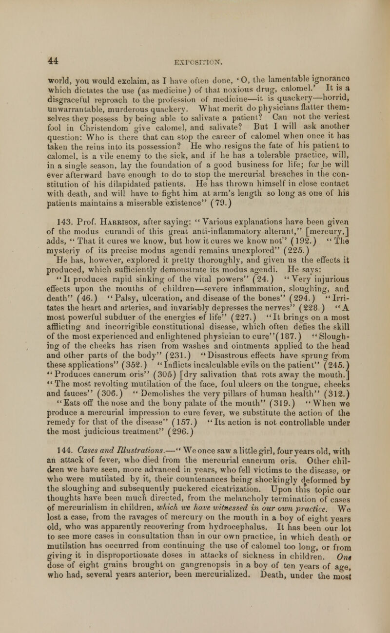 world, you would exclaim, as I have often done, 'O, the lamentable ignoranco which dictates the use (as medicine) of tha.t noxious drug, calomel.' It is a disgraceful reproach to the profession of medicine—it is quackery—horrid, unwarrantable, murderous quackery. What merit do physicians flatter them- selves they possess by being able to salivate a patient? Can not the veriest fool in Christendom give calomel, and salivate? But I will ask another question: Who is there that can stop the career of calomel when once it has taken the reins into its possession? He who resigns the fate of his patient to calomel, is a vile enemy to the sick, and if he has a tolerable practice, will, in a single season, lay the foundation of a good business for life; far he will ever afterward have enough to do to stop the mercurial breaches in the con- stitution of his dilapidated patients. He has thrown himself in close contact with death, and will have to fight him at arm's length so long as one of his patients maintains a miserable existence (79.) 143. Prof. Harrison, after saying:  Various explanations have been givej) of the modus curandi of this great anti-inflammatory alterant, [mercury,] adds,  That it cures we know, but how itcures we know not ( 192.)  The mysteriy of its precise modus agendi remains unexplored (225.) He has, however, explored it pretty thoroughly, and given us the effects it produced, which sufficiently demonstrate its modus agendi. He says: It produces rapid sinking of the vital powers (24.)  Very injurious effects upon the mouths of children—severe inflammation, sloughing, and death (46.) Palsy, ulceration, and disease of the bones (294.) Irri- tates the heart and arteries, and invariably depresses the nerves (228.) A most powerful subduer of the energies ef life (227.) It brings on a most afflicting and incorrigible constitutional disease, which often defies the skill of the most experienced and enlightened physician to cure(187.) Slough- ing of the cheeks has risen from washes and ointments applied to the head and other parts of the body (231.) Disastrous effects have sprung from these applications (352.) Inflicts incalculable evils on the patient (245.) Produces cancrum oris (305) [dry salivation that rots away the mouth.]  The most revolting mutilation of the face, foul ulcers on the tongue, cheeks and fauces (306.)  Demolishes the very pillars of human health (312.) Eats off the nose and the bony palate of the mouth (319.) When we produce a mercurial impression to cure fever, we substitute the action of the remedy for that of the disease (157.) Its action is not controllable under the most judicious treatment (296.) 144. Cases and Illustrations.— We once saw a little girl, four years old, with an attack of fever, who died from the mercurial cancrum oris Other chil- dren we have seen, more advanced in years, who fell victims to the disease, or who were mutilated by it, their countenances being shockingly deformed by the sloughing and subsequently puckered cicatrization. Upon this topic our thoughts have been much directed, from the melancholy termination of cases of mercurialism in children, which we have witnessed in our own practice. We lost a case, from the ravages of mercury on the mouth in a boy of eight years old, who was apparently recovering from hydrocephalus. It has been our lot to see more cases in consultation than in our own practice, in which death or mutilation has occurred from continuing the use of calomel too long, or from giving it in disproportionate doses in attacks of sickness in children. One dose of eight grains brought on gangrenopsis in a boy of ten years of a«-e, who had, several years anterior, been mercurialized. Death, under the most