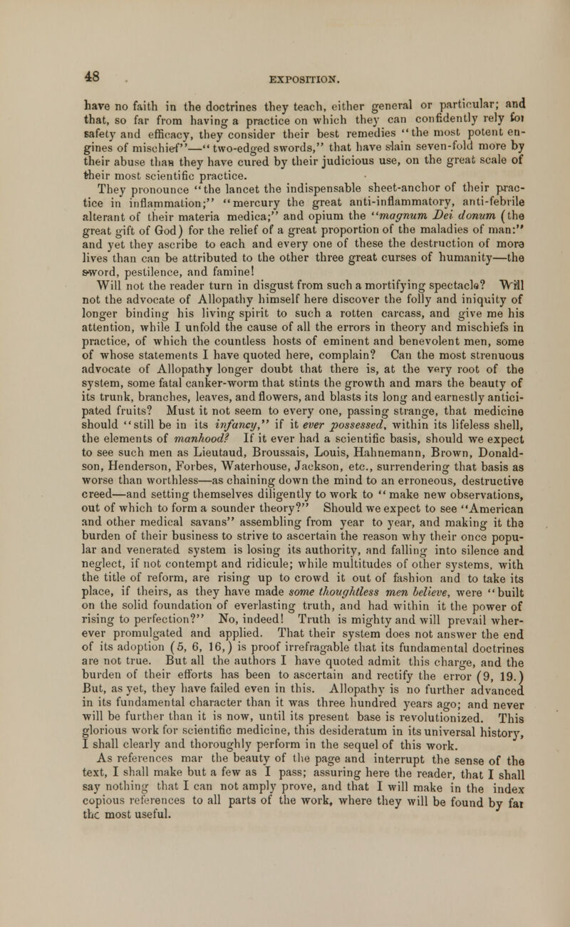 have no faith in the doctrines they teach, either general or particular; and that, so far from having a practice on which they can confidently rely foi safety and efficacy, they consider their best remedies the most potent en- gines of mischief— two-edged swords, that have slain seven-fold more by their abuse than they have cured by their judicious use, on the great scale of their most scientific practice. They pronounce  the lancet the indispensable sheet-anchor of their prac- tice in inflammation; mercury the great anti-inflammatory, anti-febrile alterant of their materia medica; and opium the ''magnum Dei donum (the great gift of God) for the relief of a great proportion of the maladies of man: and yet they ascribe to each and every one of these the destruction of mora lives than can be attributed to the other three great curses of humanity—the s*word, pestilence, and famine! Will not the reader turn in disgust from such a mortifying spectacle? Will not the advocate of Allopathy himself here discover the folly and iniquity of longer binding his living spirit to such a rotten carcass, and give me his attention, while I unfold the cause of all the errors in theory and mischiefs in practice, of which the countless hosts of eminent and benevolent men, some of whose statements I have quoted here, complain? Can the most strenuous advocate of Allopathy longer doubt that there is, at the very root of the system, some fatal canker-worm that stints the growth and mars the beauty of its trunk, branches, leaves, and flowers, and blasts its long and earnestly antici- pated fruits? Must it not seem to every one, passing strange, that medicine should still be in its infancy, if it ever possessed, within its lifeless shell, the elements of manhood? If it ever had a scientific basis, should we expect to see such men as Lieutaud, Broussais, Louis, Hahnemann, Brown, Donald- son, Henderson, Forbes, Waterhouse, Jackson, etc., surrendering that basis as worse than worthless—as chaining down the mind to an erroneous, destructive creed—and setting themselves diligently to work to  make new observations, out of which to form a sounder theory? Should we expect to see American and other medical savans assembling from year to year, and making it tha burden of their business to strive to ascertain the reason why their once popu- lar and venerated system is losing its authority, and falling into silence and neglect, if not contempt and ridicule; while multitudes of other systems, with the title of reform, are rising up to crowd it out of fashion and to take its place, if theirs, as they have made some thoughtless men believe, were built on the solid foundation of everlasting truth, and had within it the power of rising to perfection? No, indeed! Truth is mighty and will prevail wher- ever promulgated and applied. That their system does not answer the end of its adoption (5, 6, 16,) is proof irrefragable that its fundamental doctrines are not true. But all the authors I have quoted admit this charge, and the burden of their efforts has been to ascertain and rectify the error (9, 19.) But, as yet, they have failed even in this. Allopathy is no further advanced in its fundamental character than it was three hundred years ago; and never will be further than it is now, until its present base is revolutionized. This glorious work for scientific medicine, this desideratum in its universal history, I shall clearly and thoroughly perform in the sequel of this work. As references mar the beauty of the page and interrupt the sense of the text, I shall make but a few as I pass; assuring here the reader, that I shall say nothing that I can not amply prove, and that I will make in the index copious references to all parts of the work, where they will be found by fat the most useful.