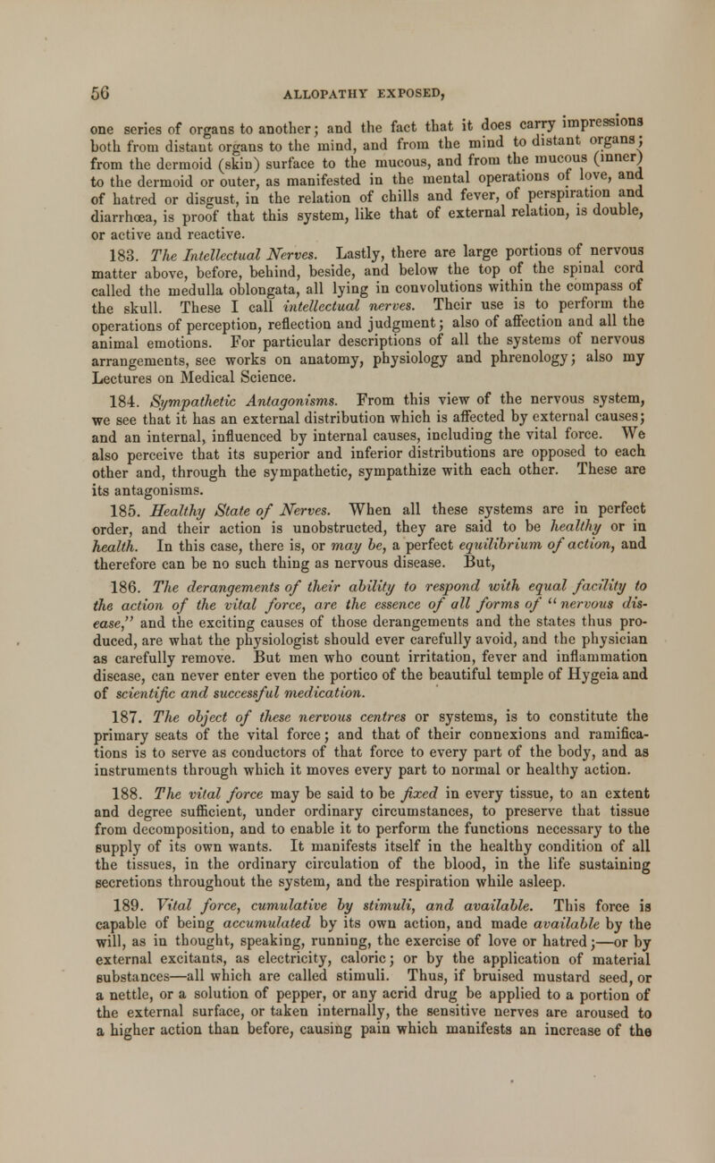 one series of organs to another; and the fact that it does carry impressions both from distant organs to the mind, and from the mind to distant organs; from the dermoid (skin) surface to the mucous, and from the mucous (inner) to the dermoid or outer, as manifested in the mental operations of love, and of hatred or disgust, in the relation of chills and fever, of perspiration and diarrhoea, is proof that this system, like that of external relation, is double, or active and reactive. 183. The Intellectual Nerves. Lastly, there are large portions of nervous matter above, before, behind, beside, and below the top of the spinal cord called the medulla oblongata, all lying in convolutions within the compass of the skull. These I call intellectual nerves. Their use is to perform the operations of perception, reflection and judgment; also of affection and all the animal emotions. For particular descriptions of all the systems of nervous arrangements, see works on anatomy, physiology and phrenology; also my Lectures on Medical Science. 184. Sympathetic Antagonisms. From this view of the nervous system, we see that it has an external distribution which is affected by external causes; and an internal, influenced by internal causes, including the vital force. We also perceive that its superior and inferior distributions are opposed to each other and, through the sympathetic, sympathize with each other. These are its antagonisms. 185. Healthy State of Nerves. When all these systems are in perfect order, and their action is unobstructed, they are said to be healthy or in health. In this case, there is, or may be, a perfect eqtiilibrium of action, and therefore can be no such thing as nervous disease. But, 186. The derangements of their ability to respond with equal facility to the action of the vital force, are the essence of all forms of  nervous dis- ease, and the exciting causes of those derangements and the states thus pro- duced, are what the physiologist should ever carefully avoid, and the physician as carefully remove. But men who count irritation, fever and inflammation disease, can never enter even the portico of the beautiful temple of Hygeia and of scientific and successful medication. 187. The object of these nervous centres or systems, is to constitute the primary seats of the vital force; and that of their connexions and ramifica- tions is to serve as conductors of that force to every part of the body, and as instruments through which it moves every part to normal or healthy action. 188. The vital force may be said to be fixed in every tissue, to an extent and degree sufficient, under ordinary circumstances, to preserve that tissue from decomposition, and to enable it to perform the functions necessary to the supply of its own wants. It manifests itself in the healthy condition of all the tissues, in the ordinary circulation of the blood, in the life sustaining secretions throughout the system, and the respiration while asleep. 189. Vital force, cumulative by stimuli, and available. This force is capable of being accumulated by its own action, and made available by the will, as in thought, speaking, running, the exercise of love or hatred;—or by external excitants, as electricity, caloric; or by the application of material substances—all which are called stimuli. Thus, if bruised mustard seed, or a nettle, or a solution of pepper, or any acrid drug be applied to a portion of the external surface, or taken internally, the sensitive nerves are aroused to a higher action than before, causing pain which manifests an increase of the