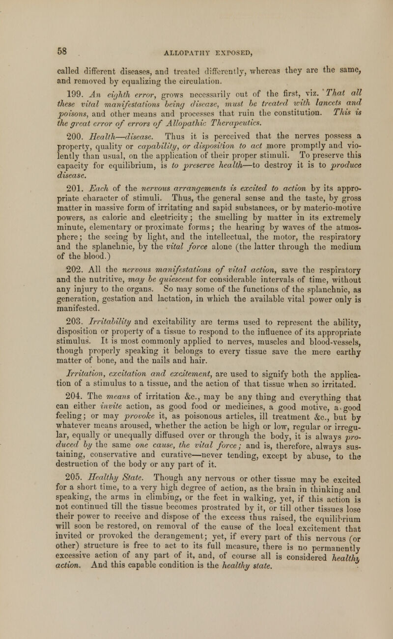 called different diseases, and treated differently, whereas they are the same, and removed by equalizing the circulation. 199. An eighth error, grows necessarily out of the first, viz. That all these vital manifestations being disease, must be treated with lancets anil poisons, and other means and processes that ruin the constitution. This is the great error of errors of Allopathic Therapeutics. 200. Health—disease. Thus it is perceived that the nerves possess a property, quality or capability, or disposition to act more promptly and vio- lently than usual, on the application of their proper stimuli. To preserve this capacity for equilibrium, is to preserve health—to destroy it is to produce disease. 201. Each of the nervous arrangements is excited to action by its appro- priate character of stimuli. Thus, the general sense and the taste, by gross matter in massive form of irritating and sapid substances, or by materio-motive powers, as caloric and electricity; the smelling by matter in its extremely minute, elementary or proximate forms; the hearing by waves of the atmos- phere; the seeing by light, and the intellectual, the motor, the respiratory and the splanchnic, by the vital force alone (the latter through the medium of the blood.) 202. All the nervous manifestations of vital action, save the respiratory and the nutritive, may be quiescent for considerable intervals of time, without any injury to the organs. So may some of the functions of the splanchnic, as generation, gestation and lactation, in which the available vital power only is manifested. 203. Irritability and excitability are terms used to represent the ability, disposition or property of a tissue to respond to the influence of its appropriate stimulus. It is most commonly applied to nerves, muscles and blood-vessels, though properly speaking it belongs to every tissue save the mere earthy matter of bone, and the nails and hair. Irritation, excitation and excitement, are used to signify both the applica- tion of a stimulus to a tissue, and the action of that tissue when so irritated. 204. The means of irritation &c, may be any thing and everything that can either invite action, as good food or medicines, a good motive, a.good feeling; or may provoke it, as poisonous articles, ill treatment &c, but by whatever means aroused, whether the action be high or low, regular or irregu- lar, equally or unequally diffused over or through the body, it is always pro- duced by the same one cause, the vital force; and is, therefore, always sus- taining, conservative and curative—never tending, except by abuse, to the destruction of the body or any part of it. 205. Healthy State. Though any nervous or other tissue may be excited for a short time, to a very high degree of action, as the brain in thinking and speaking, the arms in climbing, or the feet in walking, yet, if this action is not continued till the tissue becomes prostrated by it, or till other tissues lose their power to receive and dispose of the excess thus raised, the equilibrium will soon be restored, on removal of the cause of the local excitement that invited or provoked the derangement; yet, if every part of this nervous (or other) structure is free to act to its full measure, there is no permanently excessive action of any part of it, and, of course all is considered healthy action. And this capable condition is the healthy state.