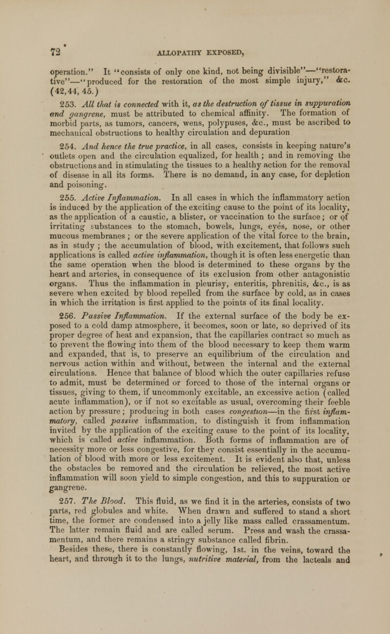 72* ALLOPATHY EXPOSED, operation. It, consists of only one kind, not being divisible—restora- tive—produced for the restoration of the most simple injury, <kc. (42,44, 45.) 253. All that is connected with it, as the destruction of tissue in suppuration and gangrene, must be attributed to chemical affinity. The formation of morbid parts, as tumors, cancers, wens, polypuses, &c, must be ascribed to mechanical obstructions to healthy circulation and depuration 254. And hence the true practice, in all cases, consists in keeping nature's outlets open and the circulation equalized, for health ; and in removing the obstructions and in stimulating the tissues to a healthy action for the removal of disease in all its forms. There is no demand, in any case, for depletion and poisoning. 255. Active Inflammation. In all cases in which the inflammatory action is induced by the application of the exciting cause to the point of its locality, as the application of a caustic, a blister, or vaccination to the surface; or of irritating substances to the stomach, bowels, lungs, eyes, nose, or other mucous membranes ; or the severe application of the vital force to the brain, as in study ; the accumulation of blood, with excitement, that follows such applications is called active inflammation, though it is often less energetic than the same operation when the blood is determined to these organs by the heart and arteries, in consequence of its exclusion from other antagonistic organs. Thus the inflammation in pleurisy, enteritis, phrenitis, &c, is as severe when excited by blood repelled from the surface by cold, as in cases in which the irritation is first applied to the points of its final locality. 256. Passive Inflammation. If the external surface of the body be ex- posed to a cold damp atmosphere, it becomes, soon or late, so deprived of its proper degree of heat and expansion, that the capillaries contract so much as to prevent the flowing into them of the blood necessary to keep them warm and expanded, that is, to preserve an equilibrium of the circulation and nervous action within and without, between the internal and the external circulations. Hence that balance of blood which the outer capillaries refuse to admit, must be determined or forced to those of the internal organs or tissues, giving to them, if uncommonly excitable, an excessive action (called acute inflammation), or if not so excitable as usual, overcoming their feeble action by pressure ; producing in both cases congestion—in the first inflam- matory, called passive inflammation, to distinguish it from inflammation invited by the application of the exciting cause to the point of its locality, which is called active inflammation. Both forms of inflammation are of necessity more or less congestive, for they consist essentially in the accumu- lation of blood with more or less excitement. It is evident also that, unless the obstacles be removed and the circulation be relieved, the most active inflammation will soon yield to simple congestion, and this to suppuration or gangrene. 257. The Blood. This fluid, as we find it in the arteries, consists of two parts, red globules and white. When drawn and suffered to stand a short time, the former are condensed into a jelly like mass called crassamentum. The latter remain fluid and are called serum. Press and wash the crassa- mentum, and there remains a stringy substance called fibrin. Besides these, there is constantly flowing, 1st. in the veins, toward the heart, and through it to the lungs, nutritive material, from the lacteals and