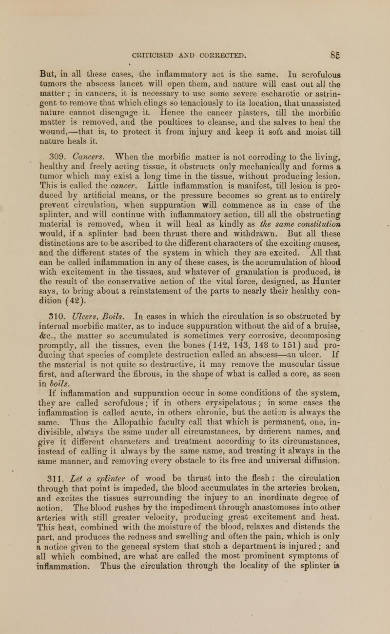 But, in all these cases, the inflammatory act is the same. In scrofulous tumors the abscess lancet will open them, and nature will cast out all the matter ; in cancers, it is necessary to use some severe escharotic or astrin- gent to remove that which clings so tenaciously to its location, that unassisted nature cannot disengage it. Hence the cancer plasters, till the morbific matter is removed, and the poultices to cleanse, and the salves to heal the wound,—that is, to protect it from injury and keep it soft and moist till nature heals it. 309. Cancers. When the morbific matter is not corroding to the living, healthy and freely acting tissue, it obstructs only mechanically and forms a tumor which may exist a long time in the tissue, without producing lesion. This is called the cancer. Little inflammation is manifest, till lesion is pro- duced by artificial means, or the pressure becomes so great as to entirely prevent circulation, when suppuration will commence as in case of the splinter, and will continue with inflammatory action, till all the obstructing material is removed, when it will heal as kindly as the same constitution would, if a splinter had been thrust there and withdrawn. But all these distinctions are to be ascribed to the different characters of the exciting causes, and the different states of the system in which they are excited. All that can be called inflammation in any of these cases, is the accumulation of blood with excitement in the tissues, and whatever of granulation is produced, is the result of the conservative action of the vital force, designed, as Hunter says, to bring about a reinstatement of the parts to nearly their healthy con- dition (42). 310. Ulcers, Boils. In cases in which the circulation is so obstructed by internal morbific matter, as to induce suppuration without the aid of a bruise, <fec, the matter so accumulated is sometimes very corrosive, decomposing promptly, all the tissues, even the bones (142, 143, 148 to 151) and pro- ducing that species of complete destruction called an abscess—an ulcer. If the material is not quite so destructive, it may remove the muscular tissue first, and afterward the fibrous, in the shape of what is called a core, as seen in boils. If inflammation and suppuration occur in some conditions of the system, they are called scrofulous; if in others erysipelatous ; in some cases the inflammation is called acute, in others chronic, but the action is always the same. Thus the Allopathic faculty call that which is permanent, one, in- divisible, always the same under all circumstances, by dine rent names, and give it different characters and treatment according to its circumstances, instead of calling it always by the same name, and treating it always in the same manner, and removing every obstacle to its free and universal diffusion. 311. Let a splinter of wood be thrust into the flesh: the circulation through that point is impeded, the blood accumulates in the arteries broken, and excites the tissues surrounding the injury to an inordinate degree of action. The blood rushes by the impediment through anastomoses into other arteries with still greater velocity, producing great excitement and heat. This heat, combined with the moisture of the blood, relaxes and distends the part, and produces the redness and swelling and often the pain, which is only a notice given to the general system that sftch a department is injured; and all which combined, are what are called the most prominent symptoms of inflammation. Thus the circulation through the locality of the splinter is