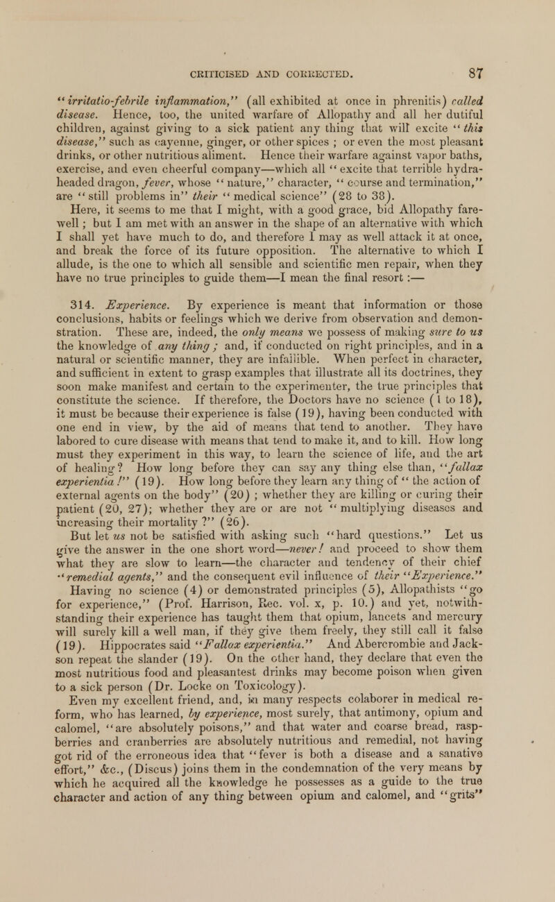  irritatio-febrile inflammation, (all exhibited at once in phrenitis) called disease. Hence, too, the united warfare of Allopathy and all her dutiful children, against giving to a sick patient any thing that will excite  this disease, such as cayenne, ginger, or other spices ; or even the most pleasant drinks, or other nutritious aliment. Hence their warfare against vapor baths, exercise, and even cheerful company—which all  excite that terrible hydra- headed dragon, fever, whose  nature, character,  course and termination, are still problems in their  medical science (28 to 33). Here, it seems to me that I might, with a good grace, bid Allopathy fare- well ; but I am met with an answer in the shape of an alternative with which I shall yet have much to do, and therefore 1 may as well attack it at once, and break the force of its future opposition. The alternative to which I allude, is the one to which all sensible and scientific men repair, when they have no true principles to guide them—I mean the final resort :— 314. Experience. By experience is meant that information or those conclusions, habits or feelings which we derive from observation and demon- stration. These are, indeed, the only means we possess of making sure to us the knowledge of any thing ; and, if conducted on right principles, and in a natural or scientific manner, they are infallible. When perfect in character, and sufficient in extent to grasp examples that illustrate all its doctrines, they soon make manifest and certain to the experimenter, the true principles that constitute the science. If therefore, the Doctors have no science (I to 18), it must be because their experience is false (19), having been conducted with one end in view, by the aid of means that tend to another. They have labored to cure disease with means that tend to make it, and to kill. How long must they experiment in this way, to learu the science of life, and the art of healing? How long before they can say any thing else than, fallax experientia / (19). How long before they learn any thing of  the action of external agents on the body (20) ; whether they are killing or curing their patient (20, 27); whether they are or are not multiplying diseases and increasing their mortality ? (26). But let us not be satisfied with asking such hard questions. Let us give the answer in the one short word—never! and proceed to show them what they are slow to learn—the character and tendency of their chief •'remedial agents, and the consequent evil influence of their ''Experience. Having no science (4) or demonstrated principles (5), Allopathists go for experience, (Prof. Harrison, Rec. vol. x, p. 10.) and yet, notwith- standing their experience has taught them that opium, lancets and mercury will surely kill a well man, if they give them freely, they still call it false (19). Hippocrates said Fallox experientia. And Abercrombie and Jack- son repeat the slander (19). On the other hand, they declare that even the most nutritious food and pleasantest drinks may become poison when given to a sick person (Dr. Locke on Toxicology). Even my excellent friend, and, ki many respects colaborer in medical re- form, who has learned, by experience, most surely, that antimony, opium and calomel, are absolutely poisons, and that water and coarse bread, rasp- berries and cranberries are absolutely nutritious and remedial, not having got rid of the erroneous idea that fever is both a disease and a sanative effort, &c, (Discus) joins them in the condemnation of the very means by which he acquired all the knowledge he possesses as a guide to the true character and action of any thing between opium and calomel, and grits