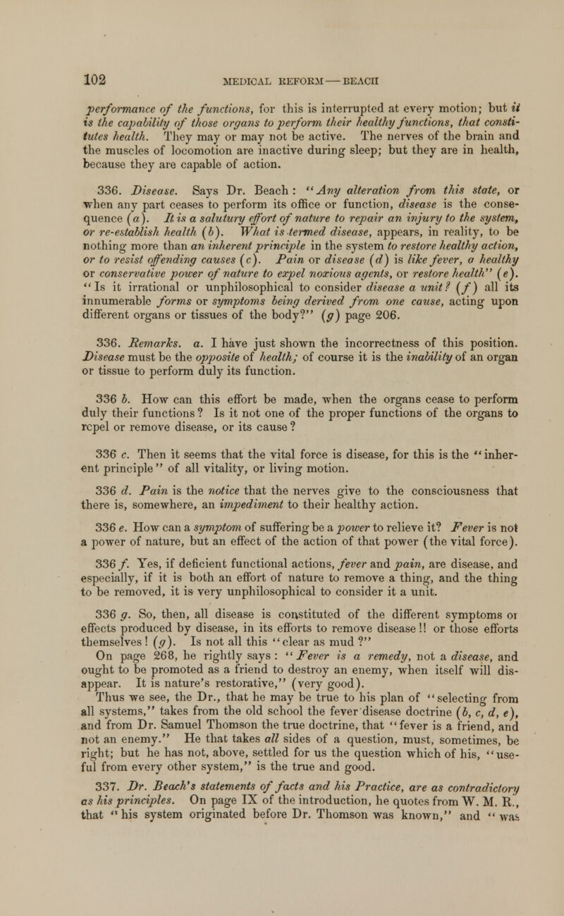 performance of the functions, for this is interrupted at every motion; but ii is the capability of those organs to perform their healthy functions, that consti- tutes health. They may or may not be active. The nerves of the brain and the muscles of locomotion are inactive during sleep; but they are in health, because they are capable of action. 336. Disease. Says Dr. Beach: Any alteration from this state, or when any part ceases to perform its office or function, disease is the conse- quence (a). It is a salutury effort of nature to repair an injury to the system, or re-establish health (b). What is termed disease, appears, in reality, to be nothing more than an inherent principle in the system to restore healthy action, or to resist offending causes (c). Pain or disease (d) is like fever, a healthy or conservative power of nature to expel noxious agents, or restore health. (e). Is it irrational or unphilosophical to consider disease a unit ? (f) all its innumerable forms or symptoms being derived from one cause, acting upon different organs or tissues of the body? (g) page 206. 336. Remarks, a. I have just shown the incorrectness of this position. Disease must be the opposite of health; of course it is the inability of an organ or tissue to perform duly its function. 336 b. How can this effort be made, when the organs cease to perform duly their functions ? Is it not one of the proper functions of the organs to repel or remove disease, or its cause ? 336 c. Then it seems that the vital force is disease, for this is the inher- ent principle of all vitality, or living motion. 336 d. Pain is the notice that the nerves give to the consciousness that there is, somewhere, an impediment to their healthy action. 336 e. How can a symptom of suffering be a power to relieve it? Fever is not a power of nature, but an effect of the action of that power (the vital force). 336 /. Yes, if deficient functional actions, fever and pain, are disease, and especially, if it is both an effort of nature to remove a thing, and the thing to be removed, it is very unphilosophical to consider it a unit. 336 g. So, then, all disease is constituted of the different symptoms or effects produced by disease, in its efforts to remove disease!! or those efforts themselves ! (g). Is not all this clear as mud ? On page 268, he rightly says: Fever is a remedy, not a disease, and ought to be promoted as a friend to destroy an enemy, when itself will dis- appear. It is nature's restorative, (very good). Thus we see, the Dr., that he may be true to his plan of selecting from all systems, takes from the old school the fever disease doctrine (b, c, d, e), and from Dr. Samuel Thomson the true doctrine, that fever is a friend, and not an enemy. He that takes all sides of a question, must, sometimes, be right; but he has not, above, settled for us the question which of his, use- ful from every other system, is the true and good. 337. Dr. Beach's statements of facts and his Practice, are as contradictory as his principles. On page IX of the introduction, he quotes from W. M. R., that his system originated before Dr. Thomson was known, and was