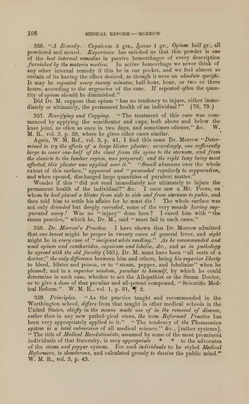 356. A Pmnedy. Capsicum 5 grs., Ipecac 1 gr., Opium half gr., all powdered and mixed. Experience has satisfied us that this powder is one of the best internal remedies in passive hemorrhages of every description furnished by the materia medica. In active hemorrhage we never think of any other internal remedy if this be in our pocket, and we feel almost as certain of its having the effect desired, as though it were an absolute specific. It may be repeated every twenty minutes, half-hour, hour, or two or three hours, according to the urgencies of the case. If repeated often the quan- tity of opium should be diminished. Did Dr. M. suppose that opium has no tendency to injure, either imme- diately or ultimately, the permanent health of an individual? (76, 79.) 357. Scarifying and Cupping.  The treatment of this case was com- menced by applying the scarificator and cups, both above and below the knee joint, as often as once in two days, and sometimes oftener, &c. W. M. R., vol. 3, p. 59, where he gives other cases similar. Again, W. M. Ref., vol. 3, p. 41, I find this same Dr. Morrow Deter- mined to try the effects of a large blister plaster; accordingly, one sufficiently large to cover one-half of the chest from the spine to the sternum, and from the clavicle to the lumbar region, was prepared; and the right lung being most affected, this piaster was applied over it. Small abscesses over the whole extent of this surface, appeared and proceeded regularly to suppuration, and when opened, discharged large quantities of purulent matter. Wonder if this  did not tend immediately nor ultimately to injure the permanent health of the individual? &c. I once saw a Mr. Poore, on whom he had placed a blister from side to side and from sternum to pubis, and then told him to settle his affairs for he must die ! The whole surface was not only denuded but deeply corroded, some of the very muscle having sup- purated aivay! Was no injury done here? I cured him with the 6team practice, which he, Dr. M., said must fail in such cases. 358. Dr. Morrow's Practice. I have shown that Dr. Morrow admitted that one lancet might be proper in twenty cases of general fever, and eight might be in every case of  incipient white swelling. As he recommended and used opium and cantharides, cajisicum and lobelia, d'e, and as in pathology he agreed with the old faculty (353), Dr. M. must have been all sorts of a doctor; the only difference between him and others, being his superior liberty to bleed, blister and poison, or to  steam, pepper, and lobeliaize when he pleased; and in a superior wisdom, peculiar to himself, by which he could determine in each case, whether to act the Allopathist or the Steam Doctor, or to give a dose of that peculiar and all-potent compound,  Scientific Med- ical Reform. W. M. R., vol. 1, p. 81, ^ 2. 359. Principles. As the practice taught and recommended in the Worthington school, differs from that taught in other medical schools in the United States, chiefly in the means made use of in the removal of disease, rather than in any new pathological view's, the term Reformed Practice has been very appropriately applied to it.  The tendency of the Thomsonian system is a total subversion of all medical science, &c, [rather systems].  The title of Medical Revolutionists, assumed by some of the most prominent individuals of that fraternity, is very appropriate * * to the advocates of the steam and pepper system. For such individuals to be styled Medical Reformers, is slanderous, and calculated grossly to deceive the public mind.' W. M. R., vol. 3, p. 43.