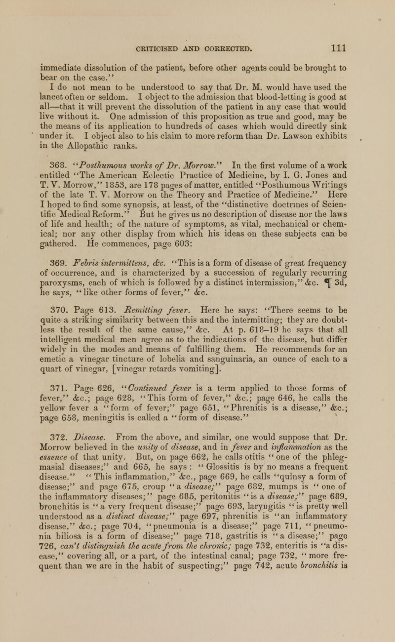 immediate dissolution of the patient, before other agents could be brought to bear on the case. I do not mean to be understood to say that Dr. M. would have used the lancet often or seldom. I object to the admission that blood-letting is good at all—that it will prevent the dissolution of the patient in any case that would live without it. One admission of this proposition as true and good, may be the means of its application to hundreds of cases which would directly sink under it. I object also to his claim to more reform than Dr. Lawson exhibits in the Allopathic ranks. 368. Posthumous works of Dr. Morrow. In the first volume of a work entitled The American Eclectic Practice of Medicine, by I. G. Jones and T. V. Morrow, 1853, are 178 pages of matter, entitled Posthumous Writings of the late T. V. Morrow on the Theory and Practice of Medicine. Here I hoped to find some synopsis, at least, of the distinctive doctrines of Scien- tific Medical Reform. But he gives us no description of disease nor the laws of life and health; of the nature of symptoms, as vital, mechanical or chem- ical; nor any other display from which his ideas on these subjects can be gathered. He commences, page 603: 369. Febris intermittens, &c. This is a form of disease of great frequency of occurrence, and is characterized by a succession of regularly recurring paroxysms, each of which is followed by a distinct intermission, &c. *}[ 3d, he says, like other forms of fever, &c. 370. Page 613. Remitting fever. Here he says: There seems to be quite a striking similarity between this and the intermitting; they are doubt- less the result of the same cause, &c. At p. 618-19 he says that all intelligent medical men agree as to the indications of the disease, but differ widely in the modes and means of fulfilling them. He recommends for an emetic a vinegar tincture of lobelia and sanguinaria, an ounce of each to a quart of vinegar, [vinegar retards vomiting]. 371. Page 626, Continued fever is a term applied to those forms of fever, <kc; page 628, This form of fever, &c; page 646, he calls the yellow fever a form of fever; page 651, Phrenitis is a disease, &c; page 658, meningitis is called a form of disease. 372. Disease. From the above, and similar, one would suppose that Dr. Morrow believed in the unity of disease, and in fever and inflammation as the essence of that unity. But, on page 662, he calls otitis one of the phleg- masial diseases; and 665, he says :  Glossitis is by no means a frequent disease.  This inflammation, &c, page 669, he calls quinsy a form of disease; and page 675, croup a disease; page 682, mumps is  one of the inflammatory diseases; page 685, peritonitis is a disease; page 689, bronchitis is a very frequent disease; page 693, laryngitis is pretty well understood as a distinct disease; page 697, phrenitis is an inflammatory disease, <fcc; page 704, pneumonia is a disease; page 711, pneumo- nia biliosa is a form of disease; page 718, gastritis is a disease; page 726, can't distinguish the acute from the chronic; page 732, enteritis is a dis- ease, covering all, or a part, of the intestinal canal; page 732, more fre- quent than we are in the habit of suspecting; page 742, acute bronchitis is