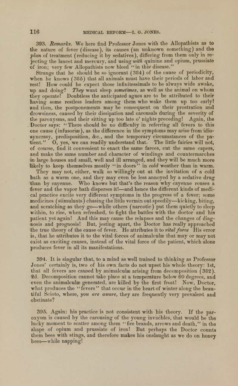 393. Remarks. We here find Professor Jones with the Allopathists as to the nature of fever (disease), its causes (an unknown something) and the plan of treatment (reducing it by sedatives), differing from them only in re- jecting the lancet and mercury, and using with quinine and opium, prussiate of iron; very few Allopathists now bleed in this- disease. Strange that he should be so ignorant (384) of the cause of periodicity, when he knows (385) that all animals must have their periods of labor and rest! How could he expect those infinitessimals to be always wide awake, up and doing? They want sleep sometimes, as well as the animal on whom they operate! Doubtless the anticipated agues are to be attributed to their having some restless leaders among them who wake them up too early! and then, the postponements may be consequent on their prostration and drowsiness, caused by their dissipation and carousals during the severity of the paroxysms, and their sitting up too late o' nights preceding! Again, the Doctor says: There should be no difficulty in referring all fevers to this one cause (infusoriae), as the difference in the symptoms may arise from idio- syncrasy, predisposition, &c, and the temporary circumstances of the pa- tient. 0, yes, we can readily understand that. The little fairies will not, of course, find it convenient to enact the same farces, cut the same capers, and make the same number and character of windings and countermarches in large houses and small, well and ill arranged, and they will be much more likely to keep themselves mostly in doors in cold weather than in warm. They may not, either, walk so willingly out at the invitation of a cold bath as a warm one, and they may even be less annoyed by a sedative drug than by cayenne. Who knows but that's the reason why cayenne rouses a fever and the vapor bath disperses it!—and hence the different kinds of medi- cal practice excite very different symptoms in the progress of a fever; some medicines (stimulants) chasing the little vermin out speedily—kicking, biting, and scratching as they go—while others (narcotic) put them quietly to sleep within, to rise, when refreshed, to fight the battles with the doctor and his patient yet again! And this may cause the relapses and the changes of diag- nosis and prognosis! But, jesting apart, the Doctor has really approached the true theory of the cause of fever. He attributes it to vital force His error is, that he attributes it to the vital forces of animalculse that may or may not exist as exciting causes, instead of the vital force of the patient, which alone produces fever in all its manifestations. 394. It is singular that, to a mind as well trained to thinking as Professor Jones' certainly is, two of his own facts do not upset his whole theory: 1st, that all fevers are caused by animalculse arising from decomposition (382). 2d. Decomposition cannot take place at a temperature below 60 degrees, and even the animalculae generated, are killed by the first frost! Now, Doctor, what produces the fevers  that occur in the heart of winter along the beau- tiful Scioto, where, you are aware, they are frequently very prevalent and obstinate? 395. Again: his practice is not consistent with his theory. If the par- oxysm is caused by the carousing of the young invisibles, that would be the lucky moment to scatter among them fire brands, arrows and death, in the shape of opium and prussiate of iron! But perhaps the Doctor counts them bees with stings, and therefore makes his onslaught as we do on honey bees—while napping!