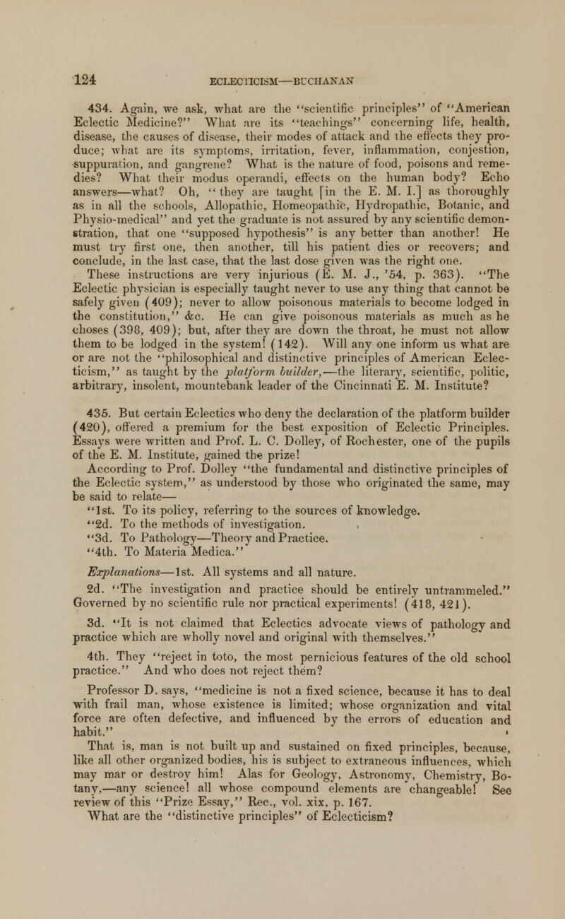 434. Again, we ask, what are the scientific principles of American Eclectic Medicine? What are its teachings concerning life, health, disease, the causes of disease, their modes of attack and the effects they pro- duce; what are its symptoms, irritation, fever, inflammation, conjestion, -suppuration, and gangrene? What is the nature of food, poisons and reme- dies? What their modus operandi, effects on the human body? Echo answers—what? Oh, they are taught [in the E. M. I.] as thoroughly as in all the schools, Allopathic, Homeopathic, Hydropathic, Botanic, and Physio-medical and yet the graduate is not assured by any scientific demon- stration, that one supposed hypothesis is any better than another! He must try first one, then another, till his patient dies or recovers; and conclude, in the last case, that the last dose given Avas the right one. These instructions are very injurious (E. M. J., '54, p. 363). The Eclectic physician is especially taught never to use any thing that cannot be safely given (409); never to allow poisonous materials to become lodged in the constitution, &c. He can give poisonous materials as much as he choses (398, 409); but, after they are down the throat, he must not allow them to be lodged in the system! (142). Will any one inform us what are or are not the philosophical and distinctive principles of American Eclec- ticism, as taught by the platform builder,—the literary, scientific, politic, arbitrary, insolent, mountebank leader of the Cincinnati E. M. Institute? 435. But certain Eclectics who deny the declaration of the platform builder (420), offered a premium for the best exposition of Eclectic Principles. Essays were written and Prof. L. C. Dolley, of Rochester, one of the pupils of the E. M. Institute, gained the prize! According to Prof. Dolley the fundamental and distinctive principles of the Eclectic system, as understood by those who originated the same, may be said to relate— 1st. To its policy, referring to the sources of knowledge. 2d. To the methods of investigation. , 3d. To Pathology—Theory and Practice. 4th. To Materia Medica. Explanations—1st. All systems and all nature. 2d. The investigation and practice should be entirely untrammeled. Governed by no scientific rule nor practical experiments! (418, 421). 3d. It is not claimed that Eclectics advocate views of pathology and practice which are wholly novel and original with themselves. 4th. They reject in toto, the most pernicious features of the old school practice. And who does not reject them? Professor D. says, medicine is not a fixed science, because it has to deal with frail man, whose existence is limited; whose organization and vital force are often defective, and influenced by the errors of education and habit. That is, man is not built up and sustained on fixed principles, because, like all other organized bodies, his is subject to extraneous influences, which may mar or destroy him! Alas for Geology, Astronomy, Chemistry, Bo- tany,—any science! all whose compound elements are changeable! Sec review of this Prize Essay, Rec, vol. xix, p. 167. What are the distinctive principles of Eclecticism?