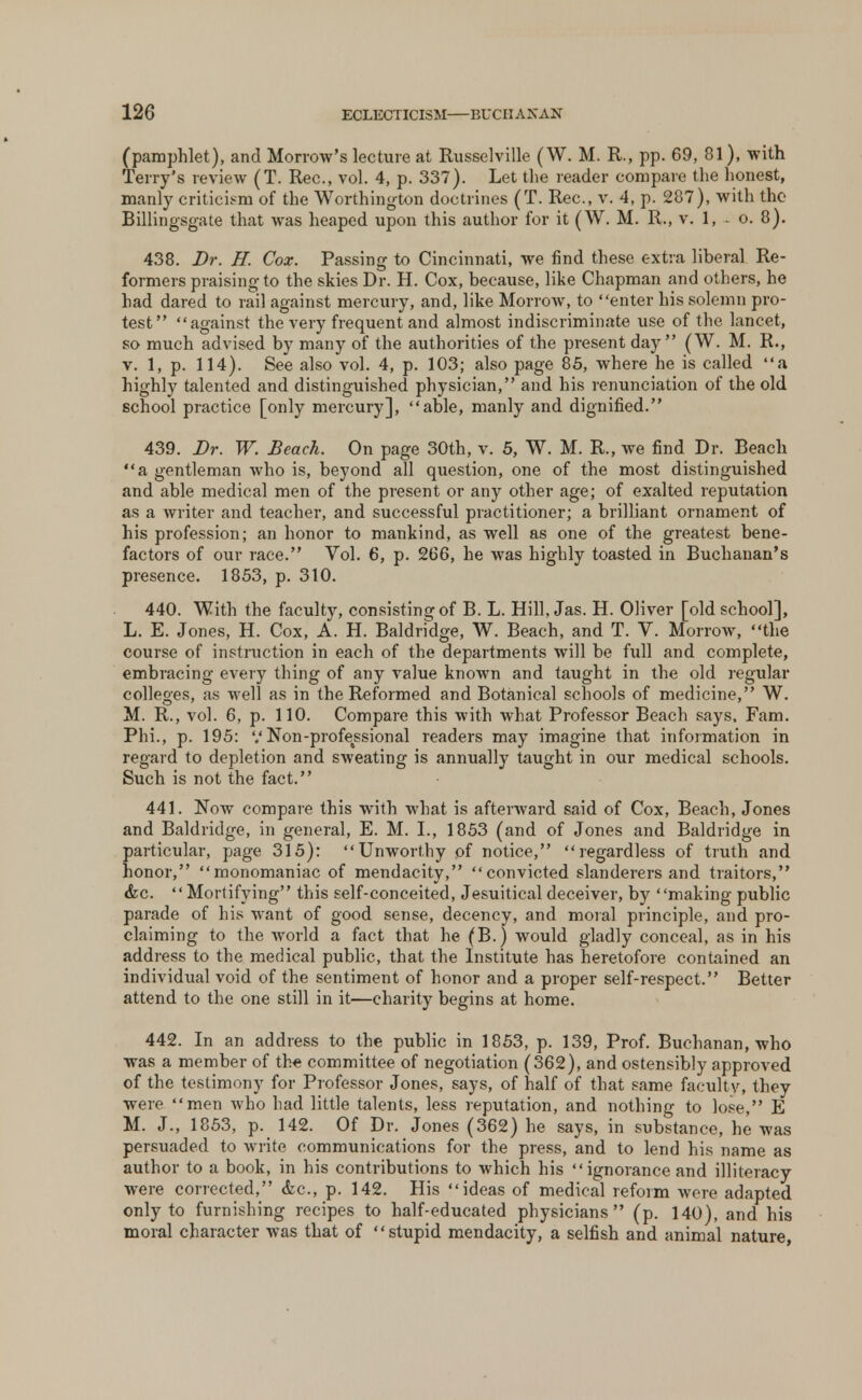 (pamphlet), and Morrow's lecture at Russelville (W. M. R., pp. 69, 81), with Terry's review (T. Rec, vol. 4, p. 337). Let the reader compare the honest, manly criticism of the Worthington doctrines (T. Rec, v. 4, p. 287), with the Billingsgate that was heaped upon this author for it (W. M. R., v. 1, o. 8). 438. Dr. H. Cox. Passing to Cincinnati, we find these extra liberal Re- formers praising to the skies Dr. H. Cox, because, like Chapman and others, he had dared to rail against mercury, and, like Morrow, to enter his solemn pro- test against the very frequent and almost indiscriminate use of the lancet, so much advised by many of the authorities of the present day (W. M. R., v. 1, p. 114). See also vol. 4, p. 103; also page 85, where he is called a highly talented and distinguished physician, and his renunciation of the old school practice [only mercury], able, manly and dignified. 439. Dr. W. Beach. On page 30th, v. 5, W. M. R., we find Dr. Beach a gentleman who is, beyond all question, one of the most distinguished and able medical men of the present or any other age; of exalted reputation as a writer and teacher, and successful practitioner; a brilliant ornament of his profession; an honor to mankind, as well as one of the greatest bene- factors of our race. Vol. 6, p. 266, he was highly toasted in Buchanan's presence. 1853, p. 310. 440. With the faculty, consisting of B. L. Hill, Jas. H. Oliver [old school], L. E. Jones, H. Cox, A. H. Baldridge, W. Beach, and T. V. Morrow, the course of instruction in each of the departments will be full and complete, embracing every thing of any value known and taught in the old regular colleges, as well as in the Reformed and Botanical schools of medicine, W. M. R., vol. 6, p. 110. Compare this with what Professor Beach says, Fam. Phi., p. 195: '.'Non-professional readers may imagine that information in regard to depletion and sweating is annually taught in our medical schools. Such is not the fact. 441. Now compare this with what is afterward said of Cox, Beach, Jones and Baldridge, in general, E. M. I., 1853 (and of Jones and Baldridge in particular, page 315): Unworthy of notice, regardless of truth and honor, monomaniac of mendacity, convicted slanderers and traitors, &c. Mortifying this self-conceited, Jesuitical deceiver, by making public parade of his want of good sense, decency, and moral principle, and pro- claiming to the world a fact that he (B.) would gladly conceal, as in his address to the medical public, that the Institute has heretofore contained an individual void of the sentiment of honor and a proper self-respect. Better attend to the one still in it—charity begins at home. 442. In an address to the public in 1853, p. 139, Prof. Buchanan, who was a member of the committee of negotiation (362), and ostensibly approved of the testimony for Professor Jones, says, of half of that same faculty, they were men who had little talents, less reputation, and nothing to lose, E M. J., 1853, p. 142. Of Dr. Jones (362) he says, in substance, he was persuaded to write communications for the press, and to lend his name as author to a book, in his contributions to which his  ignorance and illiteracy were corrected, <fcc, p. 142. His ideas of medical reform were adapted only to furnishing recipes to half-educated physicians (p. 140), and his moral character was that of stupid mendacity, a selfish and animal nature,