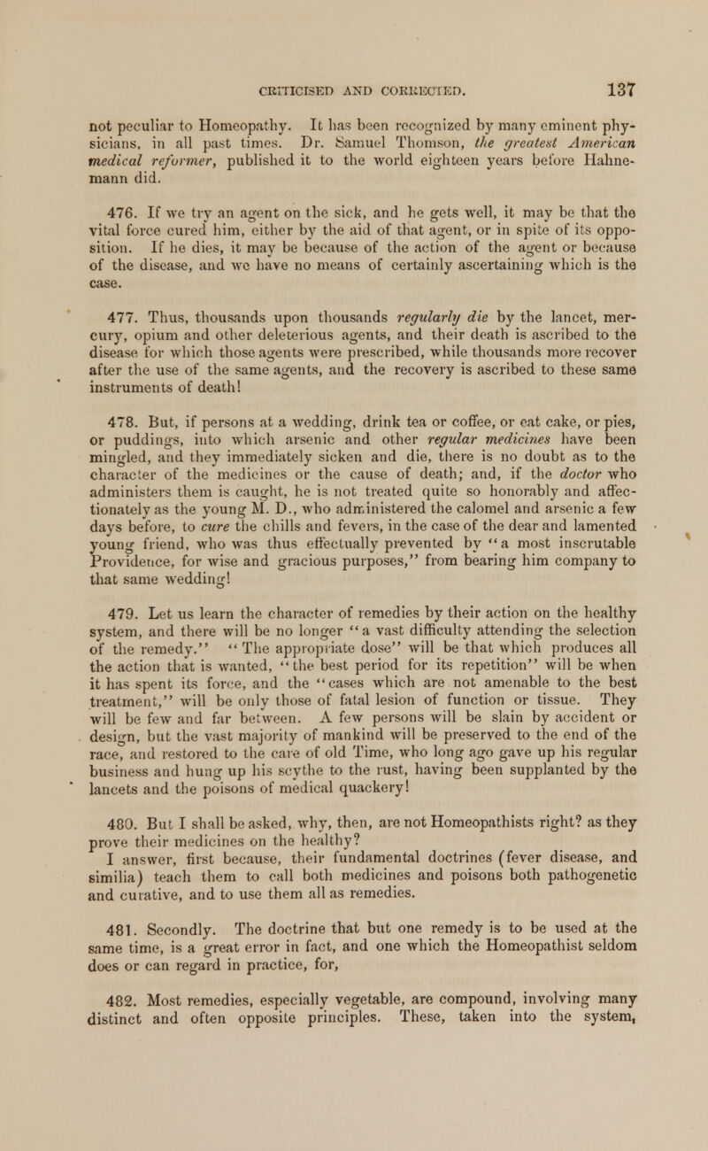 not peculiar to Homeopathy. It lias been recognized by many eminent phy- sicians, in all past times. Dr. Samuel Thomson, the greatest American medical reformer, published it to the world eighteen years before Hahne- mann did. 476. If we try an agent on the sick, and he gets well, it may be that the vital force cured him, cither by the aid of that agent, or in spite of its oppo- sition. If he dies, it may be because of the action of the agent or because of the disease, and wc have no means of certainly ascertaining which is the case. 477. Thus, thousands upon thousands regularly die by the lancet, mer- cuvy, opium and other deleterious agents, and their death is ascribed to the disease for which those agents were prescribed, while thousands more recover after the use of the same agents, and the recovery is ascribed to these same instruments of death! 478. But, if persons at a wedding, drink tea or coffee, or eat cake, or pies, or puddings, into which arsenic and other regular medicines have been mingled, and they immediately sicken and die, there is no doubt as to the character of the medicines or the cause of death; and, if the doctor who administers them is caught, he is not treated quite so honorably and affec- tionately as the young M. D., who administered the calomel and arsenic a few davs before, to cure the chills and fevers, in the case of the dear and lamented young friend, who was thus effectually prevented by a most inscrutable Providence, for wise and gracious purposes, from bearing him company to that same wedding! 479. Let us learn the character of remedies by their action on the healthy system, and there will be no longer a vast difficulty attending the selection of the remedy. The appropriate dose will be that which produces all the action that is wanted, the best period for its repetition will be when it has spent its force, and the cases which are not amenable to the best treatment, will be only those of fatal lesion of function or tissue. They will be few and far between. A few persons will be slain by accident or design, but the vast majority of mankind will be preserved to the end of the race, and restored to the care of old Time, who long ago gave up his regular business and hung up his scythe to the rust, having been supplanted by the lancets and the poisons of medical quackery! 480. But I shall be asked, why, then, are not Homeopathists right? as they prove their medicines on the healthy? I answer, first because, their fundamental doctrines (fever disease, and similia) teach them to call both medicines and poisons both pathogenetic and curative, and to use them all as remedies. 481. Secondly. The doctrine that but one remedy is to be used at the same time, is a great error in fact, and one which the Homeopathist seldom does or can regard in practice, for, 482. Most remedies, especially vegetable, are compound, involving many distinct and often opposite principles. These, taken into the system,