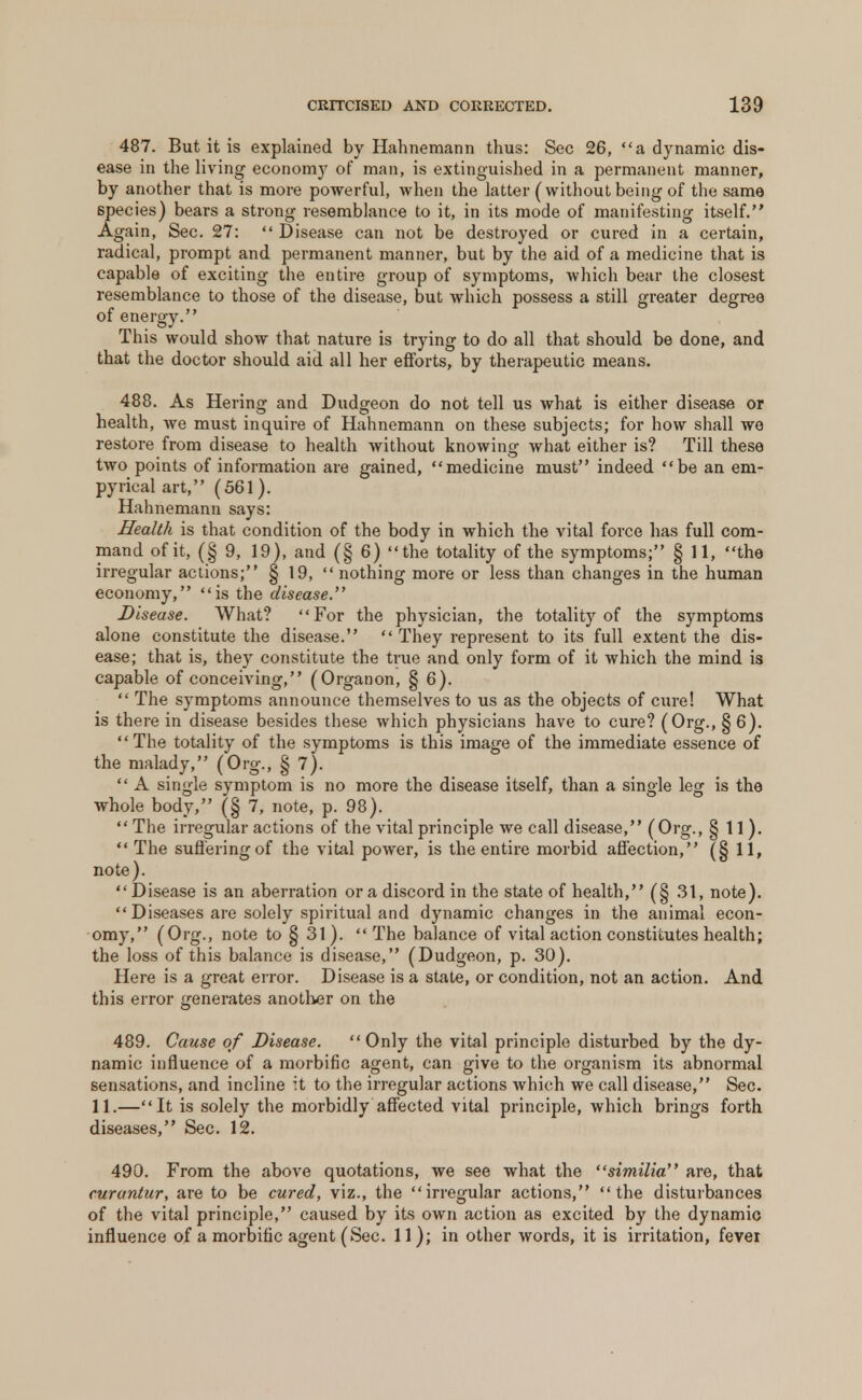 487. But it is explained by Hahnemann thus: Sec 26, a dynamic dis- ease in the living economy of man, is extinguished in a permanent manner, by another that is more powerful, when the latter (without being of the same species) bears a strong resemblance to it, in its mode of manifesting itself. Again, Sec. 27: Disease can not be destroyed or cured in a certain, radical, prompt and permanent manner, but by the aid of a medicine that is capable of exciting the entire group of symptoms, which bear the closest resemblance to those of the disease, but which possess a still greater degree of energy. This would show that nature is trying to do all that should be done, and that the doctor should aid all her efforts, by therapeutic means. 488. As Hering and Dudgeon do not tell us what is either disease or health, we must inquire of Hahnemann on these subjects; for how shall we restore from disease to health without knowing what either is? Till these two points of information are gained, medicine must indeed be an em- pyrical art, (561). Hahnemann says: Health is that condition of the body in which the vital force has full com- mand of it, (§ 9, 19), and (§ 6) the totality of the symptoms; § 11, the irregular actions; § 19, nothing more or less than changes in the human economy, is the disease. Disease. What? For the physician, the totality of the symptoms alone constitute the disease.  They represent to its full extent the dis- ease; that is, they constitute the true and only form of it which the mind is capable of conceiving, (Organon, § 6).  The symptoms announce themselves to us as the objects of cure! What is there in disease besides these which physicians have to cure? (Org., §6). The totality of the symptoms is this image of the immediate essence of the malady, (Org., § 7).  A single symptom is no more the disease itself, than a single leg is the whole body, (§ 7, note, p. 98).  The irregular actions of the vital principle we call disease, (Org., §11).  The suffering of the vital power, is the entire morbid affection, (§ 11, note). Disease is an aberration or a discord in the state of health, (§ 31, note).  Diseases are solely spiritual and dynamic changes in the animal econ- omy, (Org., note to § 31). The balance of vital action constitutes health; the loss of this balance is disease, (Dudgeon, p. 30). Here is a great error. Disease is a state, or condition, not an action. And this error generates another on the 489. Cause of Disease. Only the vital principle disturbed by the dy- namic influence of a morbific agent, can give to the organism its abnormal sensations, and incline it to the irregular actions which we call disease, Sec. 11.—It is solely the morbidly affected vital principle, which brings forth diseases, Sec. 12. 490. From the above quotations, we see what the similia are, that curantur, are to be cured, viz., the irregular actions, the disturbances of the vital principle, caused by its own action as excited by the dynamic influence of a morbific agent (Sec. 11); in other words, it is irritation, fever