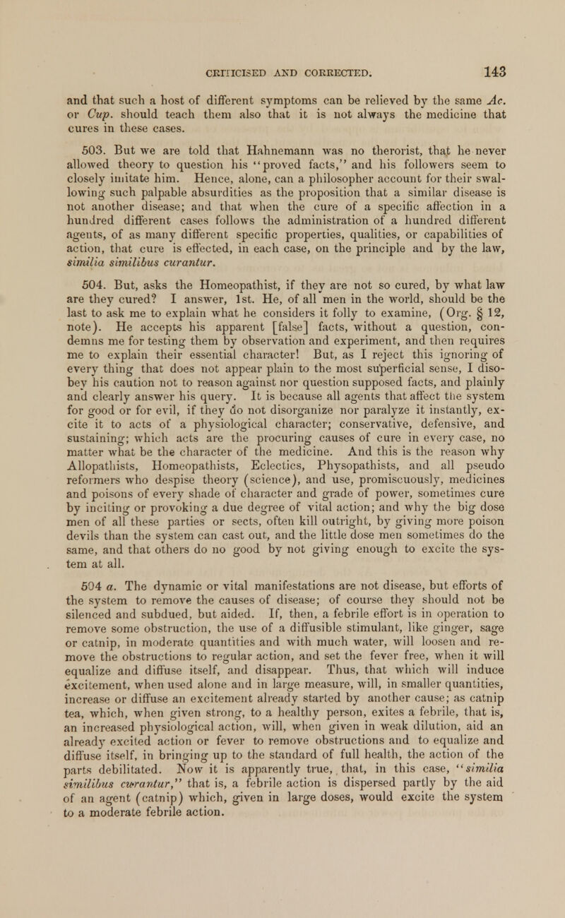 and that such a host of different symptoms can be relieved by the same Ac. or Cup. should teach them also that it is not always the medicine that cures in these cases. 503. But we are told that Hahnemann was no therorist, that he never allowed theory to question his proved facts, and his followers seem to closely imitate him. Hence, alone, can a philosopher account for their swal- lowing such palpable absurdities as the proposition that a similar disease is not another disease; and that when the cure of a specific affection in a hundred different cases follows the administration of a hundred different agents, of as many different specific properties, qualities, or capabilities of action, that cure is effected, in each case, on the principle and by the law, similia similibus curanlur. 504. But, asks the Homeopathist, if they are not so cured, by what law are they cured? I answer, 1st. He, of all men in the world, should be the last to ask me to explain what he considers it folly to examine, (Org. § 12, note). He accepts his apparent [false] facts, without a question, con- demns me for testing them by observation and experiment, and then requires me to explain their essential character! But, as I reject this ignoring of every thing that does not appear plain to the most superficial sense, I diso- bey his caution not to reason against nor question supposed facts, and plainly and clearly answer his query. It is because all agents that affect the system for good or for evil, if they do not disorganize nor paralyze it instantly, ex- cite it to acts of a physiological character; conservative, defensive, and sustaining; which acts are the procuring causes of cure in every case, no matter what be the character of the medicine. And this is the reason why Allopathists, Homeopathists, Eclectics, Physopathists, and all pseudo reformers who despise theory (science), and use, promiscuously, medicines and poisons of every shade of character and grade of power, sometimes cure by inciting or provoking a due degree of vital action; and why the big dose men of all these parties or sects, often kill outright, by giving more poison devils than the system can cast out, and the little dose men sometimes do the same, and that others do no good by not giving enough to excite the sys- tem at all. 504 a. The dynamic or vital manifestations are not disease, but efforts of the system to remove the causes of disease; of course they should not be silenced and subdued, but aided. If, then, a febrile effort is in operation to remove some obstruction, the use of a diffusible stimulant, like ginger, sage or catnip, in moderate quantities and with much water, will loosen and re- move the obstructions to regular action, and set the fever free, when it will equalize and diffuse itself, and disappear. Thus, that which will induce excitement, when used alone and in large measure, will, in smaller quantities, increase or diffuse an excitement already started by another cause; as catnip tea, which, when given strong, to a healthy person, exites a febrile, that is, an increased physiological action, Avill, when given in weak dilution, aid an already excited action or fever to remove obstructions and to equalize and diffuse itself, in bringing up to the standard of full health, the action of the parts debilitated. Now it is apparently true, that, in this case, similia similibus cwrantur, that is, a febrile action is dispersed partly by the aid of an agent (catnip) which, given in large doses, would excite the system to a moderate febrile action.