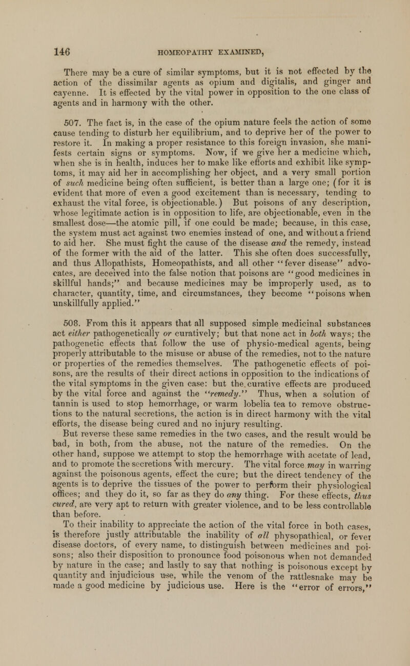 There may be a cure of similar symptoms, but it is not effected by the action of the dissimilar agents as opium and digitalis, and ginger and cayenne. It is effected by the vital power in opposition to the one class of agents and in harmony with the other. 507. The fact is, in the case of the opium nature feels the action of some cause tending to disturb her equilibrium, and to deprive her of the power to restore it. In making a proper resistance to this foreign invasion, she mani- fests certain signs or symptoms. Now, if we give her a medicine which, when she is in health, induces her to make like efforts and exhibit like symp- toms, it may aid her in accomplishing her object, and a very small portion of such medicine being often sufficient, is better than a large one; (for it is evident that more of even a good excitement than is necessary, tending to exhaust the vital force, is objectionable.) But poisons of any description, whose legitimate action is in opposition to life, are objectionable, even in the smallest dose—the atomic pill, if one could be made; because, in this case, the system must act against two enemies instead of one, and without a friend to aid her. She must fight the cause of the disease and the remedy, instead of the former with the aid of the latter. This she often does successfully, and thus Allopathists, Homeopathists, and all other fever disease advo- cates, are deceived into the false notion that poisons are good medicines in skillful hands; and because medicines may be improperly used, as to character, quantity, time, and circumstances, they become poisons when unskillfully applied. 508. From this it appears that all supposed simple medicinal substances act either pathogenetically or curatively; but that none act in both ways; the pathogenetic effects that follow the use of physio-medical agents, being properly attributable to the misuse or abuse of the remedies, not to the nature or properties of the remedies themselves. The pathogenetic effects of poi- sons, are the results of their direct actions in opposition to the indications of the vital symptoms in the given case: but the.curative effects are produced by the vital force and against the remedy. Thus, when a solution of tannin is used to stop hemorrhage, or warm lobelia tea to remove obstruc- tions to the natural secretions, the action is in direct harmony with the vital efforts, the disease being cured and no injury resulting. But reverse these same remedies in the two cases, and the result would be bad, in both, from the abuse, not the nature of the remedies. On the other hand, suppose we attempt to stop the hemorrhage with acetate of lead, and to promote the secretions with mercury. The vital force may in warring against the poisonous agents, effect the cure; but the direct tendency of the agents is to deprive the tissues of the power to perform their physiological offices; and they do it, so far as they do any thing. For these effects, thus cured, are very apt to return with greater violence, and to be less controllable than before. To their inability to appreciate the action of the vital force in both cases, is therefore justly attributable the inability of all physopathical or fever di sease doctors, of every name, to distinguish between medicines and poi- sons; also their disposition to pronounce food poisonous when not demanded by nature in the case; and lastly to say that nothing is poisonous except by quantity and injudicious use, while the venom of the rattlesnake may be made a good medicine by judicious use. Here is the error of errors,