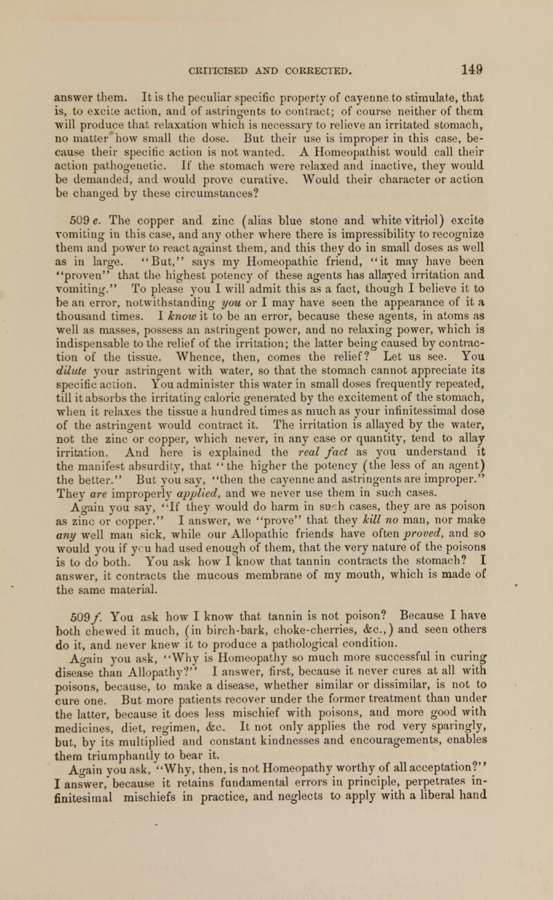 answer them. It is the peculiar specific property of cayenne to stimulate, that is, to excite action, and of astringents to contract; of course neither of them will produce that relaxation which is necessary to relieve an irritated stomach, no matter*how small the dose. But their use is improper in this case, be- cause their specific action is not wanted. A Homeopathist would call their action pathogenetic. If the stomach were relaxed and inactive, they would be demanded, and would prove curative. Would their character or action be changed by these circumstances? 509 e. The copper and zinc (alias blue stone and white vitriol) excite vomiting in this case, and any other where there is impressibility to recognize them and power to react against them, and this they do in small doses as well as in large. But, says my Homeopathic friend, it may have been proven that the highest potency of these agents has allayed irritation and vomiting. To please you I will admit this as a fact, though I believe it to be an error, notwithstanding you or I may have seen the appearance of it a thousand times. I know it to be an error, because these agents, in atoms as well as masses, possess an astringent power, and no relaxing power, which is indispensable to the relief of the irritation; the latter being caused by contrac- tion of the tissue. Whence, then, comes the relief? Let us see. You dilute your astringent with water, so that the stomach cannot appreciate its specific action. You administer this water in small doses frequently repeated, till it absorbs the irritating caloric generated by the excitement of the stomach, when it relaxes the tissue a hundred times as much as your infinitessimal dose of the astringent would contract it. The irritation is allayed by the water, not the zinc or copper, which never, in any case or quantity, tend to allay irritation. And here is explained the real fact as you understand it the manifest absurdity, that the higher the potency (the less of an agent) the better. But you say, then the cayenne and astringents are improper. They are improperly applied, and we never use them in such cases. Again you say, If they would do harm in su':h cases, they are as poison as zinc or copper. I answer, we prove that they kill no man, nor make any well man sick, while our Allopathic friends have often proved, and so would you if you had used enough of them, that the very nature of the poisons is to do both. You ask how I know that tannin contracts the stomach? I answer, it contracts the mucous membrane of my mouth, which is made of the same material. 509/. You ask how I know that tannin is not poison? Because I have both chewed it much, (in birch-bark, choke-cherries, &c.,) and seen others do it, and never knew it to produce a pathological condition. Again you ask, Why is Homeopathy so much more successful in curing disease than Allopathy? I answer, first, because it never cures at all with poisons, because, to make a disease, whether similar or dissimilar, is not to cure one. But more patients recover under the former treatment than under the latter, because it does less mischief with poisons, and more good with medicines, diet, regimen, &c. It not only applies the rod very sparingly, but, by its multiplied and constant kindnesses and encouragements, enables them triumphantly to bear it. Ao-ain vou ask, Why, then, is not Homeopathy worthy of all acceptation? I answer, because it retains fundamental errors in principle, perpetrates in- finitesimal mischiefs in practice, and neglects to apply with a liberal hand