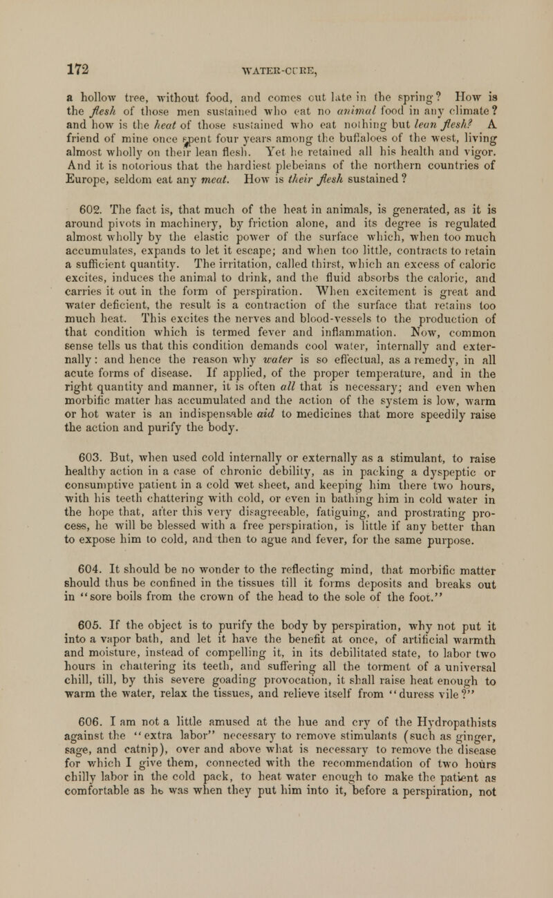 WATER-Of RE, a hollow tree, without food, and comes cut late in the spring ? How is the flesh of those men sustained who cat no animal food in any climate ? and how is the heat of those sustained who cat nothing but lean flesh? A. friend of mine once s^pent four years among the buflaloes of the west, living almost wholly on their lean flesh. Yet he retained all his health and vigor. And it is notorious that the hardiest plebeians of the northern countries of Europe, seldom eat any meat. How is their flesh sustained? 602. The fact is, that much of the heat in animals, is generated, as it is around pivots in machinery, by friction alone, and its degree is regulated almost wholly by the elastic power of the surface which, when too much accumulates, expands to let it escape; and when too little, contracts to retain a sufficient quantity. The irritation, called thirst, which an excess of caloric excites, induces the animal to drink, and the fluid absorbs the caloric, and carries it out in the form of perspiration. When excitement is great and water deficient, the result is a contraction of the surface that retains too much heat. This excites the nerves and blood-vessels to the production of that condition which is termed fever and inflammation. Now, common sense tells us that this condition demands cool water, internally and exter- nally : and hence the reason why water is so effectual, as a remedy, in all acute forms of disease. If applied, of the proper temperature, and in the right quantity and manner, it is often all that is necessary; and even when morbific matter has accumulated and the action of the system is low, warm or hot water is an indispensable aid to medicines that more speedily raise the action and purify the body. 603. But, when used cold internally or externally as a stimulant, to raise healthy action in a case of chronic debility, as in packing a dyspeptic or consumptive patient in a cold wet sheet, and keeping him there two hours, with his teeth chattering with cold, or even in bathing him in cold water in the hope that, after this very disagreeable, fatiguing, and prostrating pro- cess, he will be blessed with a free perspiration, is little if any better than to expose him to cold, and then to ague and fever, for the same purpose. 604. It should be no wonder to the reflecting mind, that morbific matter should thus be confined in the tissues till it forms deposits and breaks out in sore boils from the crown of the head to the sole of the foot. 605. If the object is to purify the body by perspiration, why not put it into a vapor bath, and let it have the benefit at once, of artificial warmth and moisture, instead of compelling it, in its debilitated state, to labor two hours in chattering its teeth, and suffering all the torment of a universal chill, till, by this severe goading provocation, it shall raise heat enough to warm the water, relax the tissues, and relieve itself from duress vile? 606. I am not a little amused at the hue and cry of the Hydropathists against the extra labor necessary to remove stimulants (such as ginger, sage, and catnip), over and above what is necessary to remove the disease for which I give them, connected with the recommendation of two hours chilly labor in the cold pack, to heat water enough to make the patient as comfortable as hb was when they put him into it, before a perspiration, not