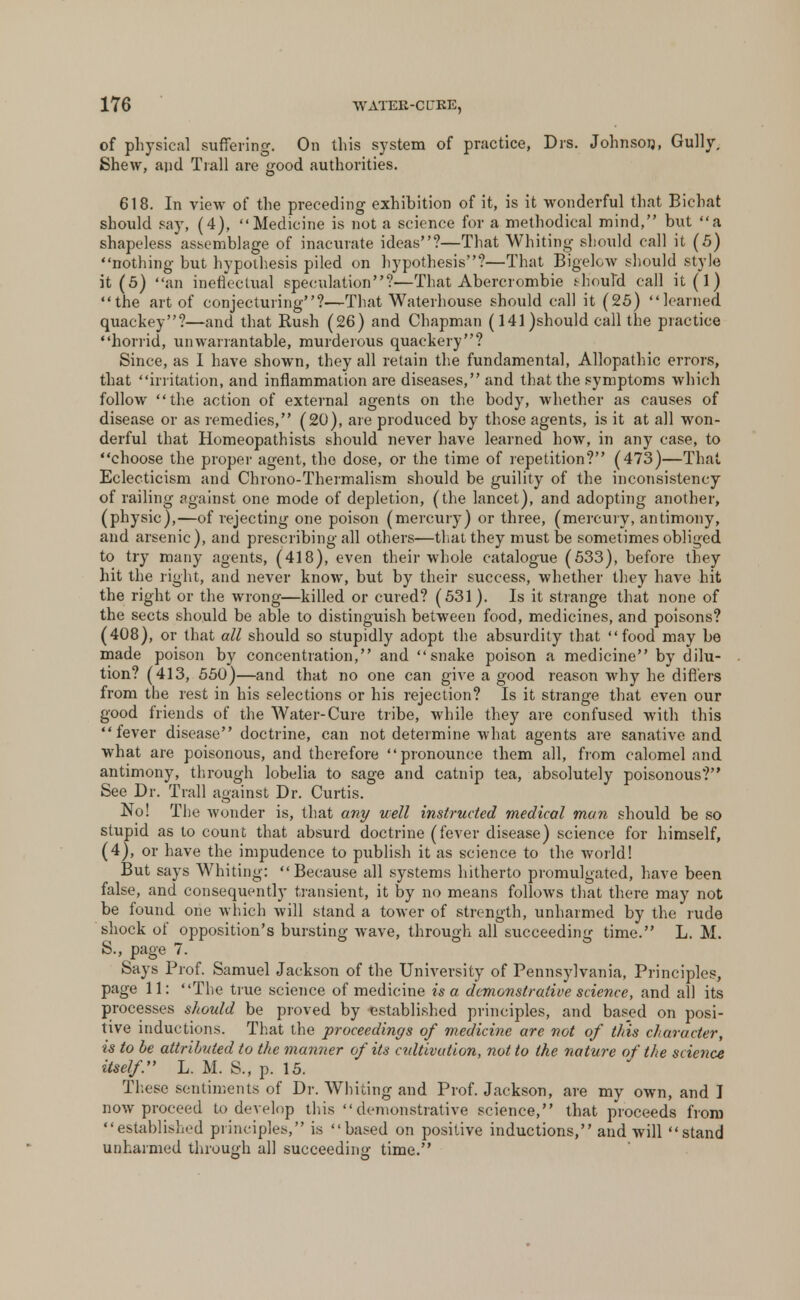 of physical suffering. On this system of practice, Drs. Johnson, Gully, Shew, and Trail are good authorities. 618. In view of the preceding exhibition of it, is it wonderful that Bichat should say, (4), Medicine is not a science for a methodical mind, but a shapeless assemblage of inacurate ideas?—That Whiting should call it (5) nothing but hypothesis piled on hypothesis?—That Bigelow should style it (5) an ineffectual speculation?—That Abercrombie should call it(l) the art of conjecturing?—That Waterhouse should call it (25) learned quackey?—and that Rush (26) and Chapman (141 )should call the practice horrid, unwarrantable, murderous quackery? Since, as I have shown, they all retain the fundamental, Allopathic errors, that irritation, and inflammation are diseases, and that the symptoms which follow the action of external agents on the body, whether as causes of disease or as remedies, (20), are produced by those agents, is it at all won- derful that Homeopathists should never have learned how, in any case, to choose the proper agent, the dose, or the time of repetition? (473)—That Eclecticism and Chrono-Thermalism should be guility of the inconsistency of railing against one mode of depletion, (the lancet), and adopting another, (physic),—of rejecting one poison (mercury) or three, (mercury, antimony, and arsenic), and prescribing all others—that they must be sometimes obliged to try many agents, (418), even their whole catalogue (533), before they hit the right, and never know, but by their success, whether they have hit the right or the wrong—killed or cured? (531). Is it strange that none of the sects should be able to distinguish between food, medicines, and poisons? (408), or that all should so stupidly adopt the absurdity that food may be made poison by concentration, and snake poison a medicine by dilu- tion? (413, 550)—and that no one can give a good reason why he differs from the rest in his selections or his rejection? Is it strange that even our good friends of the Water-Cure tribe, while they are confused with this fever disease doctrine, can not determine what agents are sanative and what are poisonous, and therefore pronounce them all, from calomel and antimony, through lobelia to sage and catnip tea, absolutely poisonous? See Dr. Trail against Dr. Curtis. No! The wonder is, that any well instructed medical man should be so stupid as to count that absurd doctrine (fever disease) science for himself, (4), or have the impudence to publish it as science to the world! But says Whiting: Because all systems hitherto promulgated, have been false, and consequently transient, it by no means follows that there may not be found one which will stand a tower of strength, unharmed by the rude shock of opposition's bursting wave, through all succeeding time. L. M. S., page 7. Says Prof. Samuel Jackson of the University of Pennsylvania, Principles, page 11: The true science of medicine is a demonstrative science, and all its processes should be proved by established principles, and based on posi- tive inductions. That the proceedings of medicine are not of this character, is to be attributed to the manner of its cultivation, not to the nature of the science itself. L. M. S., p. 15. These sentiments of Dr. Whiting and Prof. Jackson, are my own, and I now proceed to develop this demonstrative science, that proceeds from established principles, is based on positive inductions, and will stand unharmed through all succeeding time.