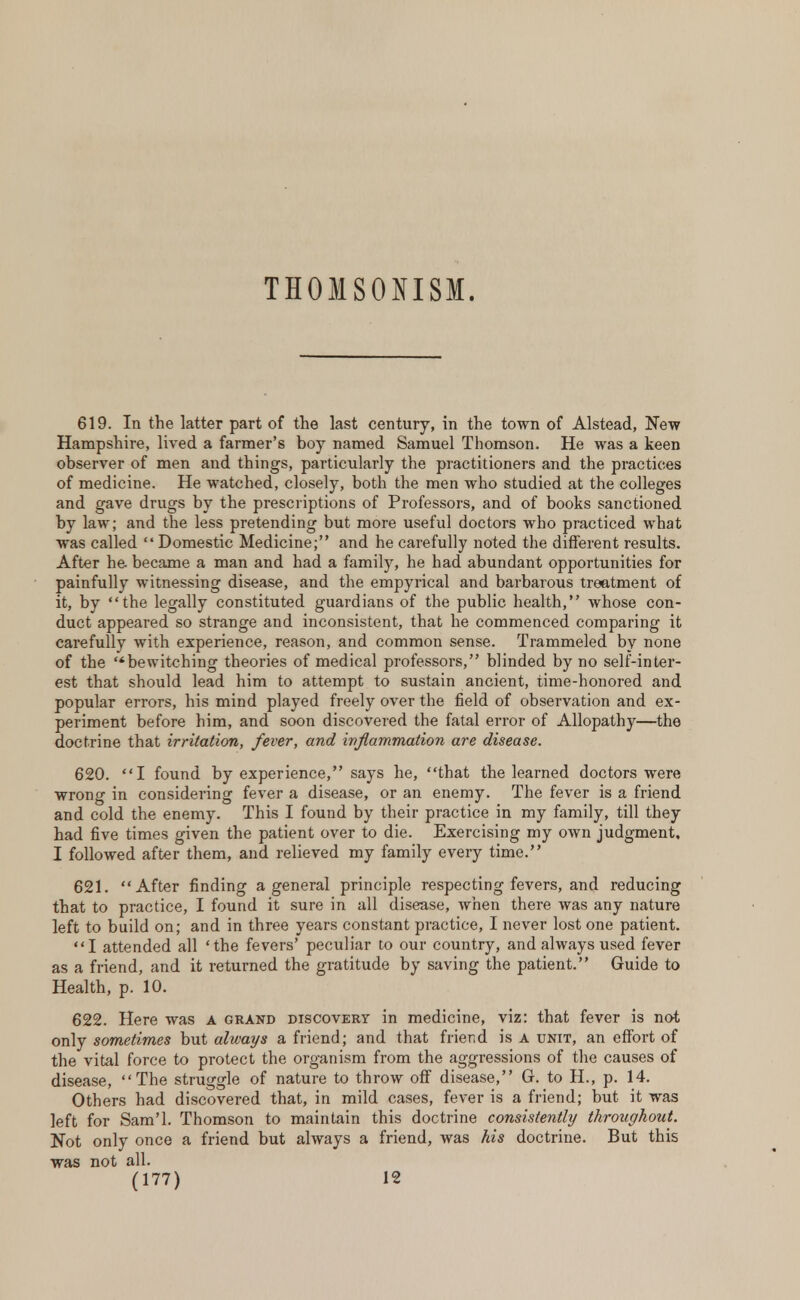 THOMSONISM. 619. In the latter part of the last century, in the town of Alstead, New Hampshire, lived a farmer's boy named Samuel Thomson. He was a keen observer of men and things, particularly the practitioners and the practices of medicine. He watched, closely, both the men who studied at the colleges and gave drugs by the prescriptions of Professors, and of books sanctioned by law; and the less pretending but more useful doctors who practiced what was called  Domestic Medicine; and he carefully noted the different results. After he. became a man and had a family, he had abundant opportunities for painfully witnessing disease, and the empyrical and barbarous treatment of it, by the legally constituted guardians of the public health, whose con- duct appeared so strange and inconsistent, that he commenced comparing it carefully with experience, reason, and common sense. Trammeled by none of the '*bewitching theories of medical professors, blinded by no self-inter- est that should lead him to attempt to sustain ancient, time-honored and popular errors, his mind played freely over the field of observation and ex- periment before him, and soon discovered the fatal error of Allopathy—the doctrine that irritation, fever, and inflammation are disease. 620. I found by experience, says he, that the learned doctors were wrong in considering fever a disease, or an enemy. The fever is a friend and cold the enemy. This I found by their practice in my family, till they had five times given the patient over to die. Exercising my own judgment, I followed after them, and relieved my family every time. 621. After finding a general principle respecting fevers, and reducing that to practice, I found it sure in all disease, when there was any nature left to build on; and in three years constant practice, I never lost one patient. I attended all 'the fevers' peculiar to our country, and always used fever as a friend, and it returned the gratitude by saving the patient. Guide to Health, p. 10. 622. Here was a grand discovery in medicine, viz: that fever is not only sometimes but always a friend; and that friend is a unit, an effort of the vital force to protect the organism from the aggressions of the causes of disease, The struggle of nature to throw off disease, G. to H., p. 14. Others had discovered that, in mild cases, fever is a friend; but it was left for Sam'l. Thomson to maintain this doctrine consistently throughout. Not only once a friend but always a friend, was his doctrine. But this was not all.