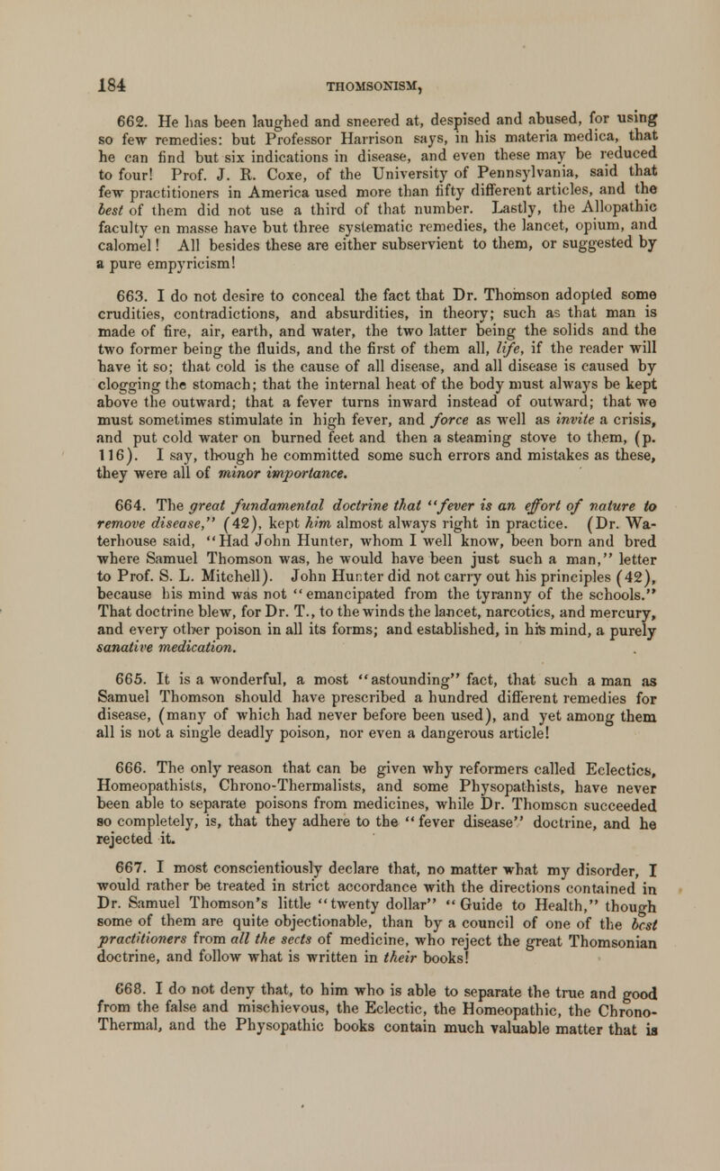 662. He lias been laughed and sneered at, despised and abused, for using so few remedies: but Professor Harrison says, in his materia medica, that he can find but six indications in disease, and even these may be reduced to four! Prof. J. R. Coxe, of the University of Pennsylvania, said that few practitioners in America used more than fifty different articles, and the lest of them did not use a third of that number. Lastly, the Allopathic faculty en masse have but three systematic remedies, the lancet, opium, and calomel! All besides these are either subservient to them, or suggested by a pure empyricism! 663. I do not desire to conceal the fact that Dr. Thomson adopted some crudities, contradictions, and absurdities, in theory; such as that man is made of fire, air, earth, and water, the two latter being the solids and the two former being the fluids, and the first of them all, life, if the reader will have it so; that cold is the cause of all disease, and all disease is caused by clogging the stomach; that the internal heat of the body must always be kept above the outward; that a fever turns inward instead of outward; that we must sometimes stimulate in high fever, and force as well as invite a crisis, and put cold water on burned feet and then a steaming stove to them, (p. 116). I say, though he committed some such errors and mistakes as these, they were all of minor importance. 664. The great fundamental doctrine that fever is an effort of nature to remove disease, (42), kept him almost always right in practice. (Dr. Wa- terhouse said, Had John Hunter, whom I well know, been born and bred where Samuel Thomson was, he would have been just such a man, letter to Prof. S. L. Mitchell). John Hunter did not carry out his principles (42), because his mind was not emancipated from the tyranny of the schools. That doctrine blew, for Dr. T., to the winds the lancet, narcotics, and mercury, and every other poison in all its forms; and established, in hfe mind, a purely sanative medication. 665. It is a wonderful, a most astounding fact, that such a man as Samuel Thomson should have prescribed a hundred different remedies for disease, (many of which had never before been used), and yet among them all is not a single deadly poison, nor even a dangerous article! 666. The only reason that can be given why reformers called Eclectics, Homeopathisls, Chrono-Thermalists, and some Physopathists, have never been able to separate poisons from medicines, while Dr. Thomson succeeded so completely, is, that they adhere to the fever disease doctrine, and he rejected it. 667. I most conscientiously declare that, no matter what my disorder, I would rather be treated in strict accordance with the directions contained in Dr. Samuel Thomson's little twenty dollar Guide to Health, though some of them are quite objectionable, than by a council of one of the best practitioners from all the sects of medicine, who reject the great Thomsonian doctrine, and follow what is written in their books! 668. I do not deny that, to him who is able to separate the true and good from the false and mischievous, the Eclectic, the Homeopathic, the Chrono- Thermal, and the Physopathic books contain much valuable matter that is