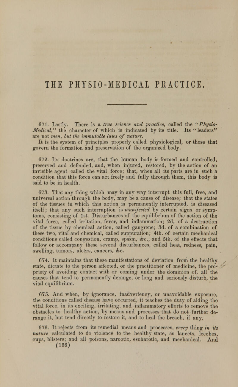 THE PHYSIO-MEDICAL PRACTICE. 671. Lastly. There is a true science and practice, called the Physio- Medical, the character of which is indicated by its title. Its leaders are not men, but the immutable laws of nature. It is the system of principles properly called physiological, or those that govern the formation and preservation of the organized body. 672. Its doctrines are, that the human body is formed and controlled, preserved and defended, and, when injured, restored, by the action of an invisible agent called the vital force; that, when all its parts are in such a condition that this force can act freely and fully through them, this body is said to be in health. 673. That any thing which may in any way interrupt this full, free, and universal action through the body, may be a cause of disease; that the states of the tissues in which this action is permanently interrupted, is diseased itself; that any such interruption is manifested by certain signs or symp- toms, consisting of 1st. Disturbances of the equilibrium of the action of the vital force, called irritation, fever, and inflammation; 2d, of a destruction of the tissue by chemical action, called gangrene; 3d. of a combination of these two, vital and chemical, called suppuration; 4th. of certain mechanical conditions called congestion, cramp, spasm, &c, and 5th. of the effects that follow or accompany these several disturbances, called heat, redness, pain, swelling, tumors, ulcers, cancers, &c. 674. It maintains that these manifestations of deviation from the healthy , state, dictate to the person affected, or the practitioner of medicine, the pro- ■' priety of avoiding contact with or coming under the dominion of, all the causes that tend to permanently derange, or long and seriously disturb, the vital equilibrium. 675. And when, by ignorance, inadvertency, or unavoidable exposure, the conditions called disease have occurred, it teaches the duty of aiding the vital force, in its exciting, irritating, and inflammatory efforts to remove the obstacles to healthy action, by means and processes that do not further de- range it, but tend directly to restore it, and to heal the breach, if any. 676. It rejects from its remedial means and processes, ever]] thing in its nature calculated to do violence to the healthy state, as lancets, leeches, cups, blisters; and all poisons, narcotic, escharotic, and mechanical. And