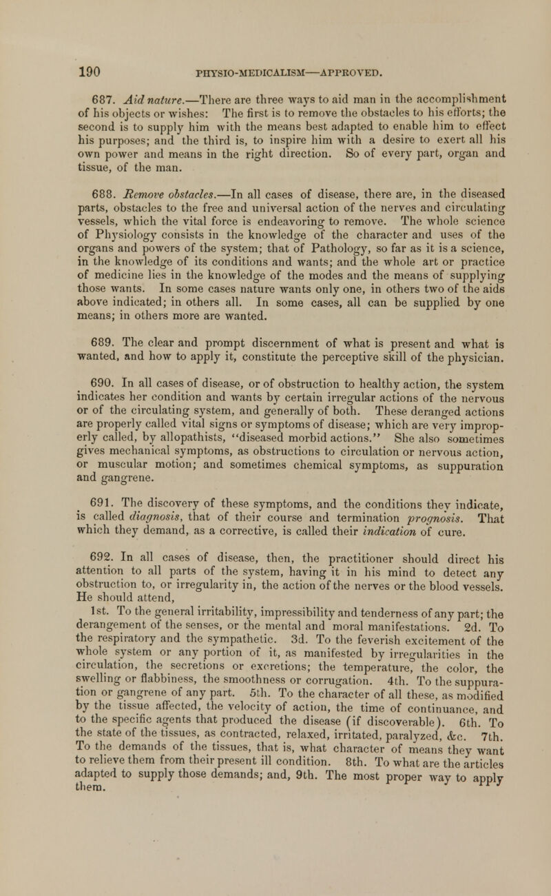 687. Aid nature.—There are three ways to aid man in the accomplishment of his objects or wishes: The first is to remove the obstacles to his efforts; the second is to supply him Avith the means best adapted to enable him to effect his purposes; and the third is, to inspire him with a desire to exert all his own power and means in the right direction. So of every part, organ and tissue, of the man. 688. Remove obstacles.—In all cases of disease, there are, in the diseased parts, obstacles to the free and universal action of the nerves and circulating vessels, which the vital force is endeavoring to remove. The whole science of Physiology consists in the knowledge of the character and uses of the organs and powers of tbe system; that of Pathology, so far as it is a science, in the knowledge of its conditions and wants; and the whole art or practice of medicine lies in the knowledge of the modes and the means of supplying those wants. In some cases nature wants only one, in others two of the aid6 above indicated; in others all. In some cases, all can be supplied by one means; in others more are wanted. 689. The clear and prompt discernment of what is present and what is wanted, and how to apply it, constitute the perceptive skill of the physician. 690. In all cases of disease, or of obstruction to healthy action, the system indicates her condition and wants by certain irregular actions of the nervous or of the circulating system, and generally of both. These deranged actions are properly called vital signs or symptoms of disease; which are very improp- erly called, by allopathists, diseased morbid actions. She also sometimes gives mechanical symptoms, as obstructions to circulation or nervous action, or muscular motion; and sometimes chemical symptoms, as suppuration and gangrene. 691. The discovery of these symptoms, and the conditions they indicate, is called diagnosis, that of their course and termination prognosis. That which they demand, as a corrective, is called their indication of cure. 692. In all cases of disease, then, the practitioner should direct his attention to all parts of the system, having it in his mind to detect any obstruction to, or irregularity in, the action of the nerves or the blood vessels. He should attend, 1st. To the general irritability, impressibility and tenderness of any part; the derangement of the senses, or the mental and moral manifestations. 2d. To the respiratory and the sympathetic. 3d. To the feverish excitement of the whole system or any portion of it, as manifested by irregularities in the circulation, the secretions or excretions; the temperature, the color, the swelling or fiabbiness, the smoothness or corrugation. 4th. To the suppura- tion or gangrene of any part. 5th. To the character of all these, as modified by the tissue affected, the velocity of action, the time of continuance, and to the specific agents that produced the disease (if discoverable). 6th. To the state of the tissues, as contracted, relaxed, irritated, paralyzed, &c. 7th. To the demands of the tissues, that is, what character of means they want to relieve them from their present ill condition. 8th. To what are the articles adapted to supply those demands; and, 9th. The most proper way to apply
