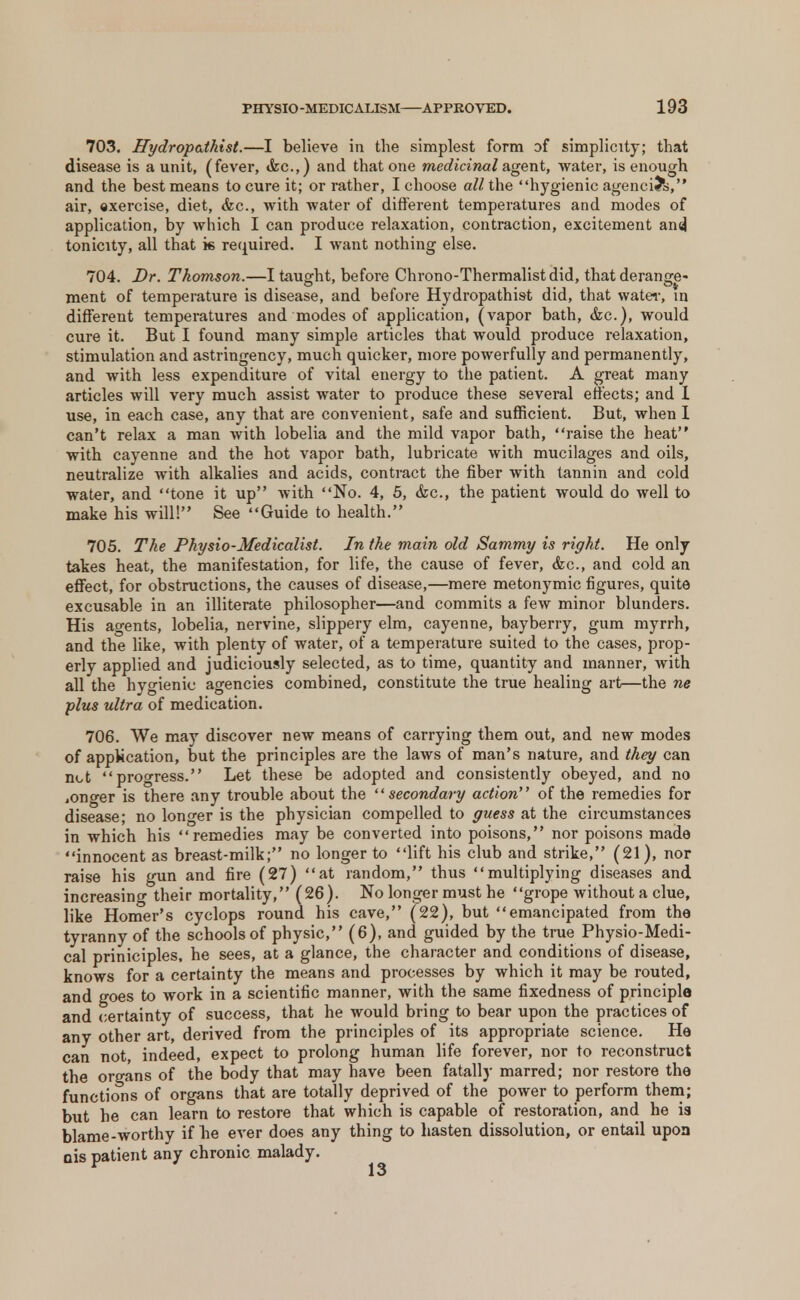 703. Hydropathist.—I believe in the simplest form of simplicity; that disease is a unit, (fever, &c.,) and that one medicinal agent, water, is enough and the best means to cure it; or rather, I choose all the hygienic agencies, air, exercise, diet, &c, with water of different temperatures and modes of application, by which I can produce relaxation, contraction, excitement ansj tonicity, all that k required. I want nothing else. 704. Dr. Thomson.—I taught, before Chrono-Thermalistdid, that derange- ment of temperature is disease, and before Hydropathist did, that water, in different temperatures and modes of application, (vapor bath, &c), would cure it. But I found many simple articles that would produce relaxation, stimulation and astringency, much quicker, more powerfully and permanently, and with less expenditure of vital energy to the patient. A great many articles will very much assist water to produce these several effects; and 1 use, in each case, any that are convenient, safe and sufficient. But, when 1 can't relax a man with lobelia and the mild vapor bath, raise the heat with cayenne and the hot vapor bath, lubricate with mucilages and oils, neutralize with alkalies and acids, contract the fiber with tannin and cold water, and tone it up with No. 4, 5, &c, the patient would do well to make his will! See Guide to health. 705. The Physio-Medicalist. In the main old Sammy is right. He only takes heat, the manifestation, for life, the cause of fever, &c, and cold an effect, for obstructions, the causes of disease,—mere metonymic figures, quite excusable in an illiterate philosopher—and commits a few minor blunders. His agents, lobelia, nervine, slippery elm, cayenne, bayberry, gum myrrh, and the like, with plenty of water, of a temperature suited to the cases, prop- erly applied and judiciously selected, as to time, quantity and manner, with all the hygienic agencies combined, constitute the true healing art—the ne plus ultra of medication. 706. We may discover new means of carrying them out, and new modes of application, but the principles are the laws of man's nature, and they can not progress. Let these be adopted and consistently obeyed, and no iOno-er is there any trouble about the secondary action of the remedies for disease; no longer is the physician compelled to guess at the circumstances in which his remedies may be converted into poisons, nor poisons made innocent as breast-milk; no longer to lift his club and strike, (21), nor raise his gun and fire (27) at random, thus multiplying diseases and increasing their mortality, (26). No longer must he grope without a clue, like Homer's cyclops round his cave, (22), but emancipated from the tyranny of the schools of physic, (6), and guided by the true Physio-Medi- cal priniciples, he sees, at a glance, the character and conditions of disease, knows for a certainty the means and processes by which it may be routed, and goes to work in a scientific manner, with the same fixedness of principle and certainty of success, that he would bring to bear upon the practices of any other art, derived from the principles of its appropriate science. He can not, indeed, expect to prolong human life forever, nor to reconstruct the organs of the body that may have been fatally marred; nor restore the functions of organs that are totally deprived of the power to perform them; but he can learn to restore that which is capable of restoration, and he is blame-worthy if he ever does any thing to hasten dissolution, or entail upon ois patient any chronic malady.