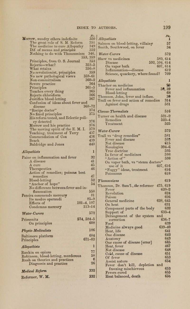 JVo. Morrow, sundiy others indefinite 350 The great rule of S. M. Reform 351 The medicine to cure Allopathy 349 Dif. of means and principles 352 Nothing to do with Thoinsonism 34(i, 353, 359 Principles, from 0. S. Journal 353 Rejects—what? 353-5 What retains 356-8 No revolutionist, principles 359 No new pathological views 359-61 Non-committalism 360—2 Severe practice 364 Principles 361-5 Teaches every thing 365 Rejects chloroform 366 Justifies blood-letting 367 Confusion of ideas about fever and disease 368-72 Recipe doctor 374 No fixed principles 375 His reform tested, and Eclectic poli- cy detected 376 Morrow and his practice 376 The moving spirit of the E. M. I. 379 Teaching, treatment of Terry 437 Commendation of Cox 436 Beach 439 Baldridge and Jones 440 Allopathists 1 Paine on inflammation and fever 32 A disease 41 A cure 45 Therapeutics 46 Action of remedies; poisons best remedies 47 Blood-letting 52 Anchor of hope 54 No difference between fever and in flammation Pereira commends mercury Its modus operandi Effects of Condemns mercury Water-Curers Priessnitz On principles Physio-Medicalists Baltimore platform Principles Allopathists Rankin on opium Robinson, blood-letting, murderous Rush on theories and practices Diagnosis and practice Medical Reform. Reformer, W. M. 558 81 85-9 101-4,107 113-14 572 574, 584-5 608 186 684 671-83 1 77 58 6 26 332 332 Allopathists 1 Salmon on blood-letting, villainy 57 Smith, Southwood, on fever 34 Water-Curers Shew vs medicines Disease On vapor bath 111 fl a n i m at i on—d i sease 572 583, 614 592, 594, 614 607, 614 612 Science, quackery, where found? 709 Allopathists 1 Thacher on medicine 513 Fever and inflammation 38, 39 Blood-letting 68 Thomson. John, fever and inflam. 38 Trail on fever and action of remedies 314 Against drugs 581 Chrono-Thermalists 516 Turner on health and disease 521-2 Remedies 523-4 Treatment 525 Water-Curers 572 Trail vs drug remedies 581 Fever and disease 593 Not disease 615 Nosologies 394-6 True doctrine 595 In favor of medicines 598 Action of 598 On vapor bath, vs steam doctors use of it 607,616 Foggy ideas, treatment 616 Poisonous 618 Thomsonians 619 Thomson, Dr. Sam'l., the reformer 475, 619 Fever 620-2 Revolution 624 Poison 626 General medicine 628, 645 On heat 631 Component parts of the body 632 Support of 633-4 Derangement of the system and correction 636-7 Food 639 Medicine always good 639-40 Heat, life 641 One disease 642 Anatomy 643 One cause of disease [error] 645 Heat, fever 467 Not disease 648 Cold, cause of disease 651 Of fever 653 Assist nature 654 Fever don't kill, depletion and freezing mischievous 653 Fevers cured 655 Heat balanced, death 656