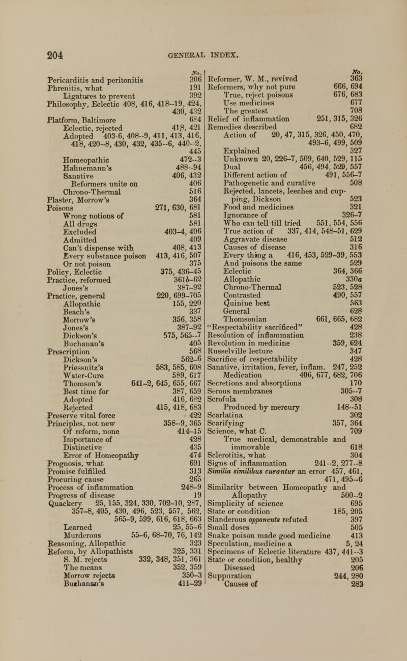 No. Pericarditis and peritonitis 306 Phrenitis, what 191 Ligatures to prevent 392 Philosophy, Eclectic 408, 416, 418-19, 424, 430, 432 Platform, Baltimore 684 Eclectic, rejected 418, 421 Adopted 403-6, 408-9, 411, 413, 416, 418, 420-8, 430, 432, 435-6, 440-2, 445 Homeopathic 472-3 Hahnemann's 488-94 Sanative 406,432 Reformers unite on 406 Chrono-Thermal 516 Plaster, Morrow's 364 Poisons 271, 630, 681 Wrong notions of 581 All drugs 581 Excluded 403-4,406 Admitted 409 Can't dispense with 408,413 Every substance poison 413, 416, 507 Or not poison 375 Policy, Eclectic 375, 436-45 Practice, reformed 3616-62 Jones's 387-92 Practice, general 220, 699-705 Allopathic 155,220 Beach's 337 Morrow's 356, 358 Jones's 387-92 Dickson's 575, 565-7 Buchanan's 405 Prescription 568 Dickson's 562-6 Priessnitz's 583, 585, 608 Water-Cure 589, 617 Thomson's 641-2, 645, 655, 667 Best time for 387, 659 Adopted 416, 682 Rejected 415, 418, 683 Preserve vital force 422 Principles, not new 358-9, 365 Of reform, none 414-15 Importance of 428 Distinctive 435 Error of Homeopathy 474 Prognosis, what 691 Promise fulfilled 313 Procuring cause 265 Process of inflammation 248-9 Progress of disease 19 Quackery 25, 155, 324, 330, 702-10, 287, 357-8, 405, 430, 496, 523, 557, 562, 565-9, 599, 616, 618, 663 Learned 25,55-6 Murderous 55-6, 68-70, 76, 142 Reasoning, Allopathic 323 Reform, by Allopathists 325, 331 S. M. rejects 332, 348, 351, 361 The means 352, 359 Morrow rejects 350-3 Bu«hanan'8 411-29 Reformer, W. M., revived Reformers, why not pure True, reject poisons Use medicines The greatest Relief of inflammation Remedies described Ko. 363 666, 694 676, 683 677 708 251, 315, 326 682 Action of 20, 47, 315, 326, 450, 470, 493-6, 499, 509 Explained 327 Unknown 20, 226-7, 509, 640, 529, 115 Dual 456, 494, 529, 557 Different action of 491, 556-7 Pathogenetic and curative 508 Rejected, lancets, leeches and cup- ping, Dickson 523 Food and medicines 321 Ignorance of 326-7 Who can tell till tried 551, 554, 556 True action of 337,414,548-51,629 Aggravate disease 512 Causes of disease 316 Every thing a 416, 453, 529-39, 553 And poisons the same 529 Eclectic 364,366 Allopathic 330a Chrono-Thermal 523,528 Contrasted 490,557 Quinine best 563 General 628 Thomsonian 661, 665, 682 Respectability sacrificed 428 Resolution of inflammation 238 Revolution in medicine 359, 624 Russelville lecture 347 Sacrifice of respectability 428 Sanative, irritation, fever, inflam. 247, 252 Medication 406, 677, 682, 706 Secretions and absorptions 170 Serous membranes 305—7 Scrofula 308 Produced by mercury 148-51 Scarlatina 302 Scarifying 357, 364 Science, what C. 709 True medical, demonstrable and immovable 618 Sclerotitis, what 304 Signs of inflammation 241-2, 277-8 Similia similtbus curantur an error 457, 4G1, 471, 495-6 Similarity between Homeopathy and Allopathy 500-2 Simplicity of science 695 State or condition 185, 205 Slanderous opponents refuted 397 Small doses 505 Snake poison made good medicine 413 Speculation, medicine a 5, 24 Specimens of Eclectic literature 437, 441-3 State or condition, healthy 205 Diseased 206 Suppuration 244,280 Causes of 283