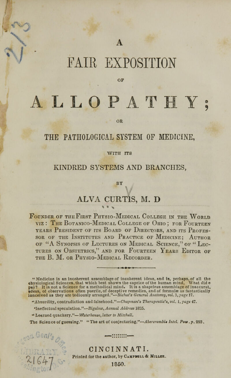 A FAIR EXPOSITION OF Y OR THE PATHOLOGICAL SYSTEM OF MEDICINE, WITH ITS KINDRED SYSTEMS AND BRANCHES, BY V ALVA CURTIS, M. D Founder of the First Physio-Medical College in the World viz : The Botanico-Medical College of Ohio ; for Fourteen years President of its Board of Directors, and its Profes- sor of the Institutes and Practice of Medicine; Author of A Synopsis of Lectures on Medical Science, of  Lec- tures on Obstetrics, and for Fourteen Years Editor of the B. M. or Physio-Medical Recorder. Medicine is an incoherent assemblage of incoherent ideas, and is, perhaps, of all the shysiological Sciences, that which best shows the caprice of the human mind. What did e pay? It is not a Science for a methodical mind. It is a shapeless assemblage of inaccurat, adeas, of observations often puerile, of deceptive remedies, and of formulae as fantastically ionceived as they are tediously arranged.—BichaVs General Anatomy, vol. l,page 17. Absurdity, contradiction and falsehood.—Chapman's Therapeutics, vol. 1, page 47. •Ineffectual speculation.—Bigalow, Aanual Address 1835. ** Learned quackery.—Waterhouse, letter to Mitchell. The Science of guessing. The art of conjecturing.—Abercrombi* Intel. Pew. p. 293. CINCINNATI. r\ | ,'i ►_, Printed for the author, by Ca.mpb«ll& MitteR. N>4-7 1860.