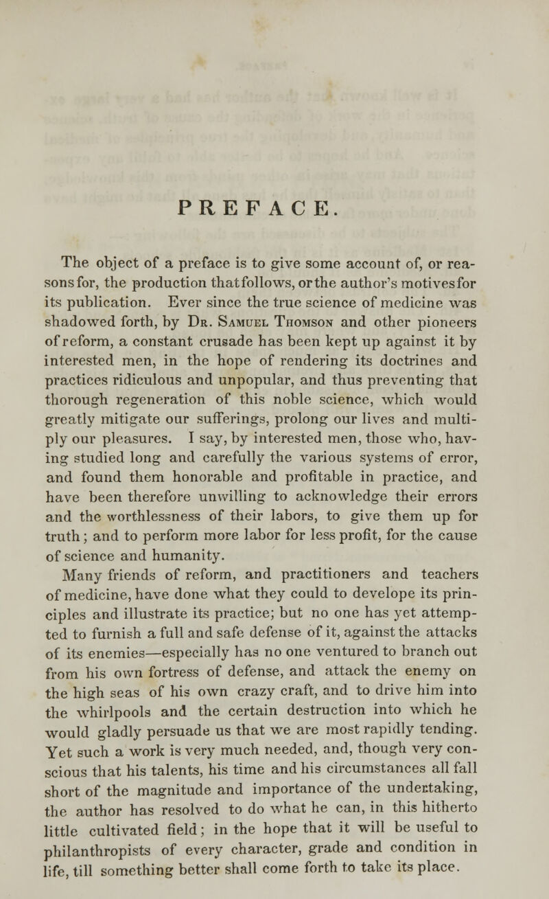 PREFACE. The object of a preface is to give some account of, or rea- sonsfor, the production thatfollows, orthe author's motivesfor its publication. Ever since the true science of medicine was shadowed forth, by Dr. Samuel Thomson and other pioneers of reform, a constant crusade has been kept up against it by interested men, in the hope of rendering its doctrines and practices ridiculous and unpopular, and thus preventing that thorough regeneration of this noble science, which would greatly mitigate our sufferings, prolong our lives and multi- ply our pleasures. I say, by interested men, those who, hav- ing studied long and carefully the various systems of error, and found them honorable and profitable in practice, and have been therefore unwilling to acknowledge their errors and the worthlessness of their labors, to give them up for truth; and to perform more labor for less profit, for the cause of science and humanity. Many friends of reform, and practitioners and teachers of medicine, have done what they could to develope its prin- ciples and illustrate its practice; but no one has yet attemp- ted to furnish a full and safe defense of it, against the attacks of its enemies—especially has no one ventured to branch out from his own fortress of defense, and attack the enemy on the high seas of his own crazy craft, and to drive him into the whirlpools and the certain destruction into which he would gladly persuade us that we are most rapidly tending. Yet such a work is very much needed, and, though very con- scious that his talents, his time and his circumstances all fall short of the magnitude and importance of the undertaking, the author has resolved to do what he can, in this hitherto little cultivated field; in the hope that it will be useful to philanthropists of every character, grade and condition in life, till something better shall come forth to take its place.