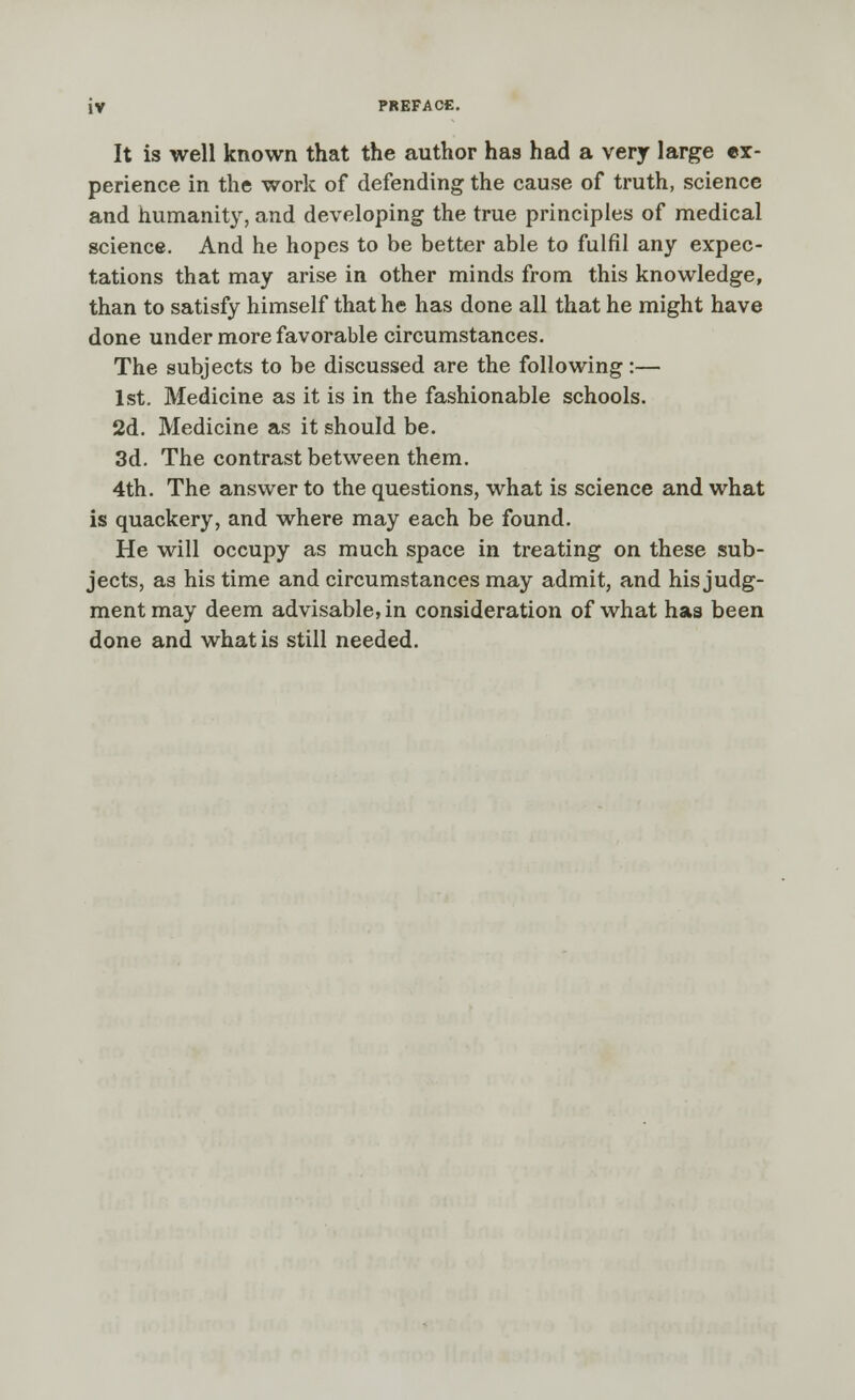 It is well known that the author has had a very large ex- perience in the work of defending the cause of truth, science and humanity, and developing the true principles of medical science. And he hopes to be better able to fulfil any expec- tations that may arise in other minds from this knowledge, than to satisfy himself that he has done all that he might have done under more favorable circumstances. The subjects to be discussed are the following:— 1st. Medicine as it is in the fashionable schools. 2d. Medicine as it should be. 3d. The contrast between them. 4th. The answer to the questions, what is science and what is quackery, and where may each be found. He will occupy as much space in treating on these sub- jects, as his time and circumstances may admit, and his judg- ment may deem advisable, in consideration of what has been done and what is still needed.