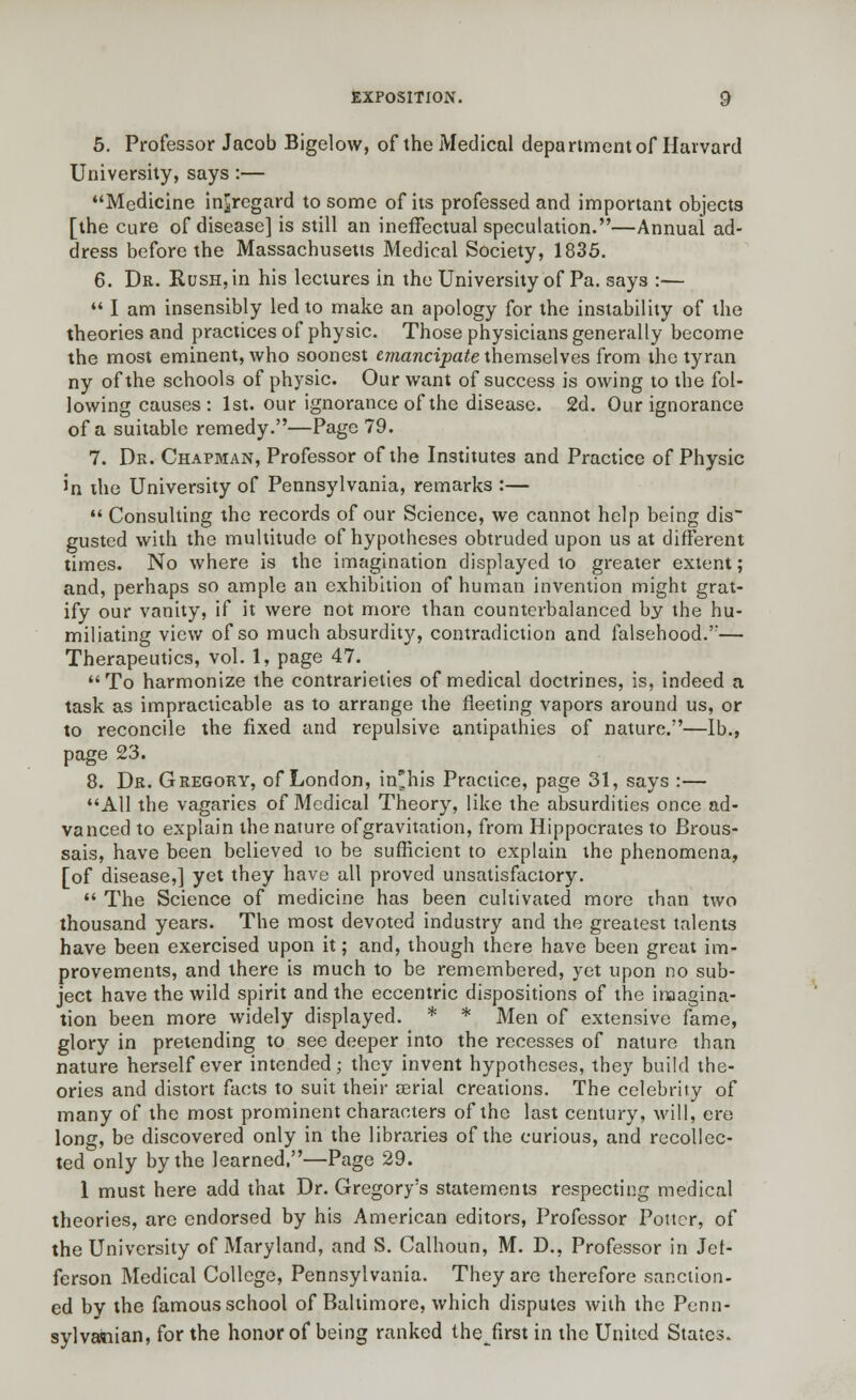 5. Professor Jacob Bigelow, of the Medical department of Harvard University, says :— Medicine in^regard to some of its professed and important objects [the cure of disease] is still an ineffectual speculation.—Annual ad- dress before the Massachusetts Medical Society, 1835. 6. Dr. Rush, in his lectures in the University of Pa. says :—  I am insensibly led to make an apology for the instability of the theories and practices of physic. Those physicians generally become the most eminent, who soonest emancipate themselves from the tyran ny of the schools of physic. Our want of success is owing to the fol- lowing causes : 1st. our ignorance of the disease. 2d. Our ignorance of a suitable remedy.—Page 79. 7. Dr. Chapman, Professor of the Institutes and Practice of Physic in the University of Pennsylvania, remarks :—  Consulting the records of our Science, we cannot help being dis~ gusted with the multitude of hypotheses obtruded upon us at different times. No where is the imagination displayed to greater extent; and, perhaps so ample an exhibition of human invention might grat- ify our vanity, if it were not more than counterbalanced by the hu- miliating view of so much absurdity, contradiction and falsehood.'— Therapeutics, vol. 1, page 47. To harmonize the contrarieties of medical doctrines, is, indeed a task as impracticable as to arrange the fleeting vapors around us, or to reconcile the fixed and repulsive antipathies of nature.—lb., page 23. 8. Dr. Gregory, of London, in'his Practice, page 31, says :— All the vagaries of Medical Theory, like the absurdities once ad- vanced to explain the nature of gravitation, from Hippocrates to Brous- sais, have been believed to be sufficient to explain the phenomena, [of disease,] yet they have all proved unsatisfactory.  The Science of medicine has been cultivated more than two thousand years. The most devoted industry and the greatest talents have been exercised upon it; and, though there have been great im- provements, and there is much to be remembered, yet upon no sub- ject have the wild spirit and the eccentric dispositions of the imagina- tion been more widely displayed. * * Men of extensive fame, glory in pretending to see deeper into the recesses of nature than nature herself ever intended; they invent hypotheses, they build the- ories and distort facts to suit their serial creations. The celebrity of many of the most prominent characters of the last century, will, ere long, be discovered only in the libraries of the curious, and recollec- ted only by the learned.—Page 29. 1 must here add that Dr. Gregory's statements respecting medical theories, arc endorsed by his American editors, Professor Potter, of the University of Maryland, and S. Calhoun, M. D., Professor in Jef- ferson Medical College, Pennsylvania. They are therefore sanction- ed by the famous school of Baltimore, which disputes with the Penn- sylvawian, for the honor of being ranked thefirst in the United States.