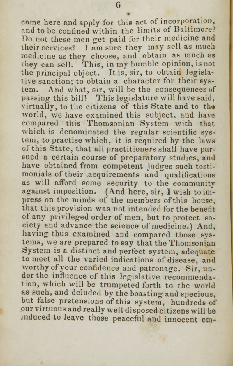 • come here and apply for this act of incorporation, and to be confined within the limits of Baltimore? Do not these men get paid for their medicine and their cervices'? I am sure they may sell as much medicine as they choose, and obtain as much as they can sell. This, in my humble opinion, is not the principal object. It is, sir, to obtain legisla- tive sanction; to obtain a character for their 6ys- tem. And what, sir, will be the consequences of passing this bilH This legislature will have said, virtually, to the citizens of this State and to th« world, we have examined this subject, and have compared this Thomsonian System with that which is denominated the regular scientific sys- tem, to practise which, it is required by the laws of this State, that all practitioners shall have pur- sued a certain course of preparatory studies, and have obtained from competent judges such testi- monials of their acquirements and qualifications as will afford some security to the community against imposition. (And here, sir, I wish to im- press on the minds of the members of this house, that this provision was not intended for the benefit of any privileged order of men, but to protect so- ciety and advance the science of medicine.) And, having thus examined and compared those sys- tems, we are prepared to say that the Thomsonian System is a distinct and perfect system, adequate to meet all the varied indications of disease, and worthy of your confidence and patronage. Sir, un- der the influence of this legislative recommenda- tion, which will be trumpeted forth to the world as such, and deluded by the boasting and specious, but false pretensions of this system, hundreds of our virtuous and really well disposed citizens will be induced to leave those peaceful and innocent era-