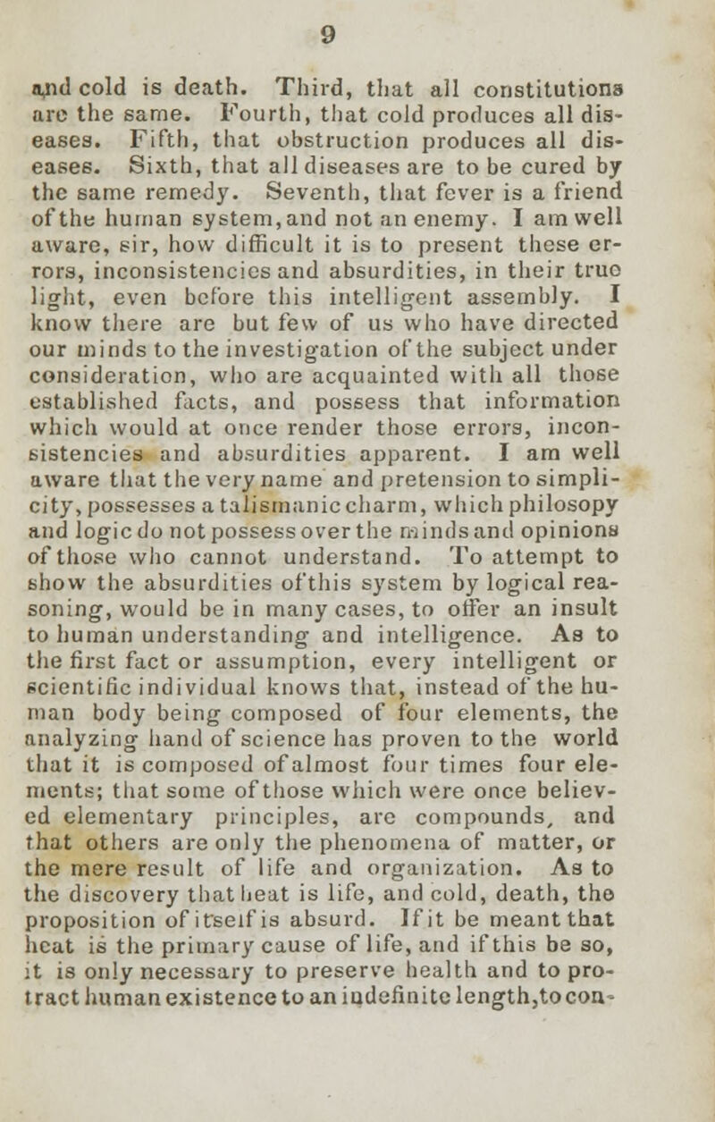 ojid cold is death. Third, that all constitutions arc the same. Fourth, that cold produces all dis- eases. Fifth, that obstruction produces all dis- eases. Sixth, that all diseases are to be cured by the same remedy. Seventh, that fever is a friend of the human system, and not an enemy. I am well aware, sir, how difficult it is to present these er- rors, inconsistencies and absurdities, in their true light, even before this intelligent assembly. I know there are but few of us who have directed our minds to the investigation of the subject under consideration, who are acquainted with all those established facts, and possess that information which would at once render those errors, incon- sistencies and absurdities apparent. I am well aware that the very name and pretension to simpli- city, possesses a talismaniccharm, whichphilosopy and logic do not possess over the minds and opinions of those who cannot understand. To attempt to show the absurdities ofthis system by logical rea- soning, would be in many cases, to offer an insult to human understanding and intelligence. As to the first fact or assumption, every intelligent or scientific individual knows that, instead of the hu- man body being composed of four elements, the analyzing hand of science has proven to the world that it is composed of almost four times four ele- ments; that some of those which were once believ- ed elementary principles, are compounds, and that others are only the phenomena of matter, or the mere result of life and organization. As to the discovery that heat is life, and cold, death, the proposition of itself is absurd. If it be meant that heat is the primary cause of life, and if this be so, it is only necessary to preserve health and to pro- tract human existence to an indefinite length,tocon-