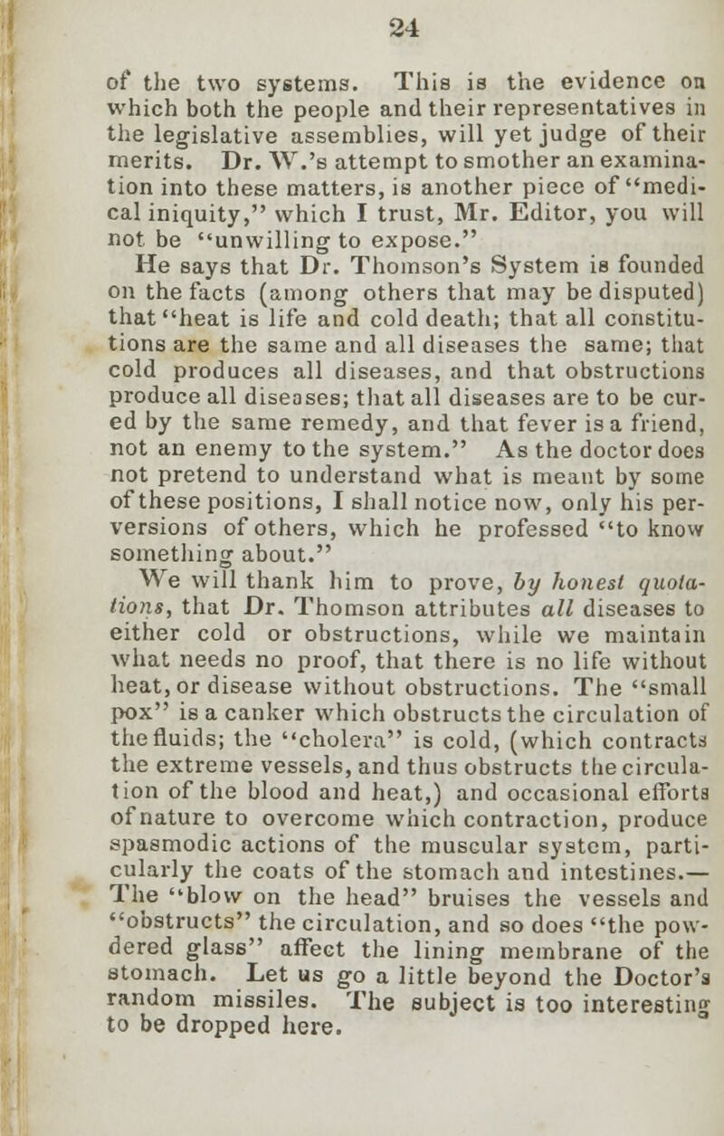 of the two systems. This is the evidence on which both the people and their representatives in the legislative assemblies, will yet judge of their merits. Dr. W.'s attempt to smother an examina- tion into these matters, is another piece of medi- cal iniquity, which I trust, Mr. Editor, you will not be unwilling to expose. He says that Dr. Thomson's System is founded on the facts (among others that may be disputed) that heat is life and cold death; that all constitu- tions are the same and all diseases the same; that cold produces all diseases, and that obstructions produce all diseases; that all diseases are to be cur- ed by the same remedy, and that fever is a friend, not an enemy to the system. As the doctor does not pretend to understand what is meant by some of these positions, I shall notice now, only his per- versions of others, which he professed to know something about. We will thank him to prove, by honest quota- tions, that Dr. Thomson attributes all diseases to either cold or obstructions, while we maintain what needs no proof, that there is no life without heat, or disease without obstructions. The small pox is a canker which obstructs the circulation of the fluids; the cholera is cold, (which contracts the extreme vessels, and thus obstructs the circula- tion of the blood and heat,) and occasional efforts of nature to overcome which contraction, produce spasmodic actions of the muscular system, parti- cularly the coats of the stomach and intestines.— The blow on the head bruises the vessels and obstructs the circulation, and so does the pow- dered glass affect the lining membrane of the stomach. Let us go a little beyond the Doctor's random missiles. The subject is too interesting to be dropped here.