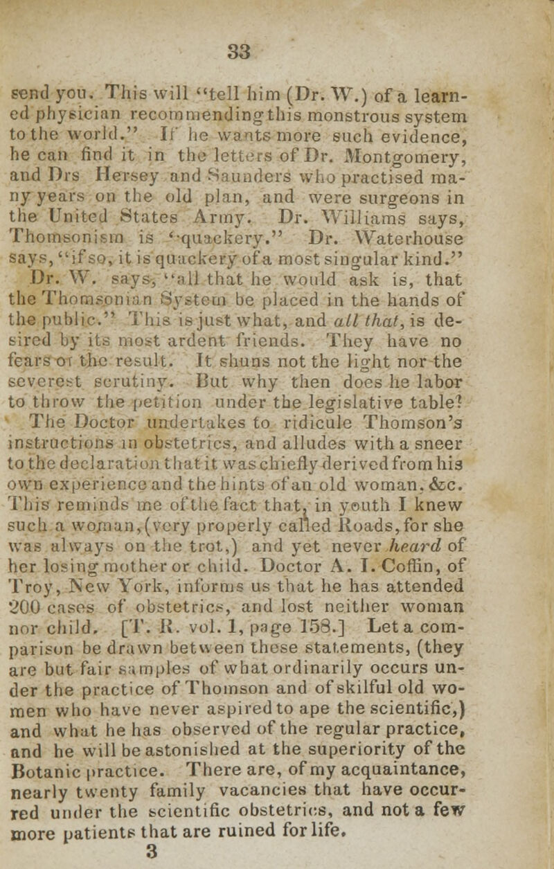 send you. This will tell him (Dr. W.) of a learn- ed physician recommending this monstrous system to the world. If lie wants more such evidence, he can find it in the letters of Dr. Montgomery, and Drs Hersey and Saunders who practised ma- ny years on the old plan, and were surgeons in the United States Army. Dr. Williams says, Thomsonism is '-quackery. Dr. Waterhouse says, if so, it is quackery of a most singular kind. Dr. W. says, all that he would ask is, that the Thom-i rem be placed in the hands of the public. This is just what, and all that, is de- sired by its most ardent friends. They have no fears or the result. It shuns not the light nor the severest scrutiny. But why then does he labor to throw the petition under the legislative table? The Doctor undertakes to ridicule Thomson's instructions in obstetrics, and alludes with a sneer to the declaration that it was chiefly derived from his own experience and the hints of an old woman, &c. This reminds me of the fact that, in youth I knew such a woman,(very properly called Roads, for she was always on the trot,) and yet never heard of her losing mother or child. Doctor A. I. Coffin, of Troy, New York, informs us that he has attended 200 cases of obstetrics, and lost neither woman nor child. [T. it. vol. 1, page 153.] Let a com- parison be drawn between these statements, (they are but fair samples of what ordinarily occurs un- der the practice of Thomson and of skilful old wo- men who have never aspired to ape the scientific,) and what he has observed of the regular practice, and he will be astonished at the superiority of the Botanic practice. There are, of my acquaintance, nearly twenty family vacancies that have occur- red under the scientific obstetrics, and not a few more patients that are ruined for life. 3