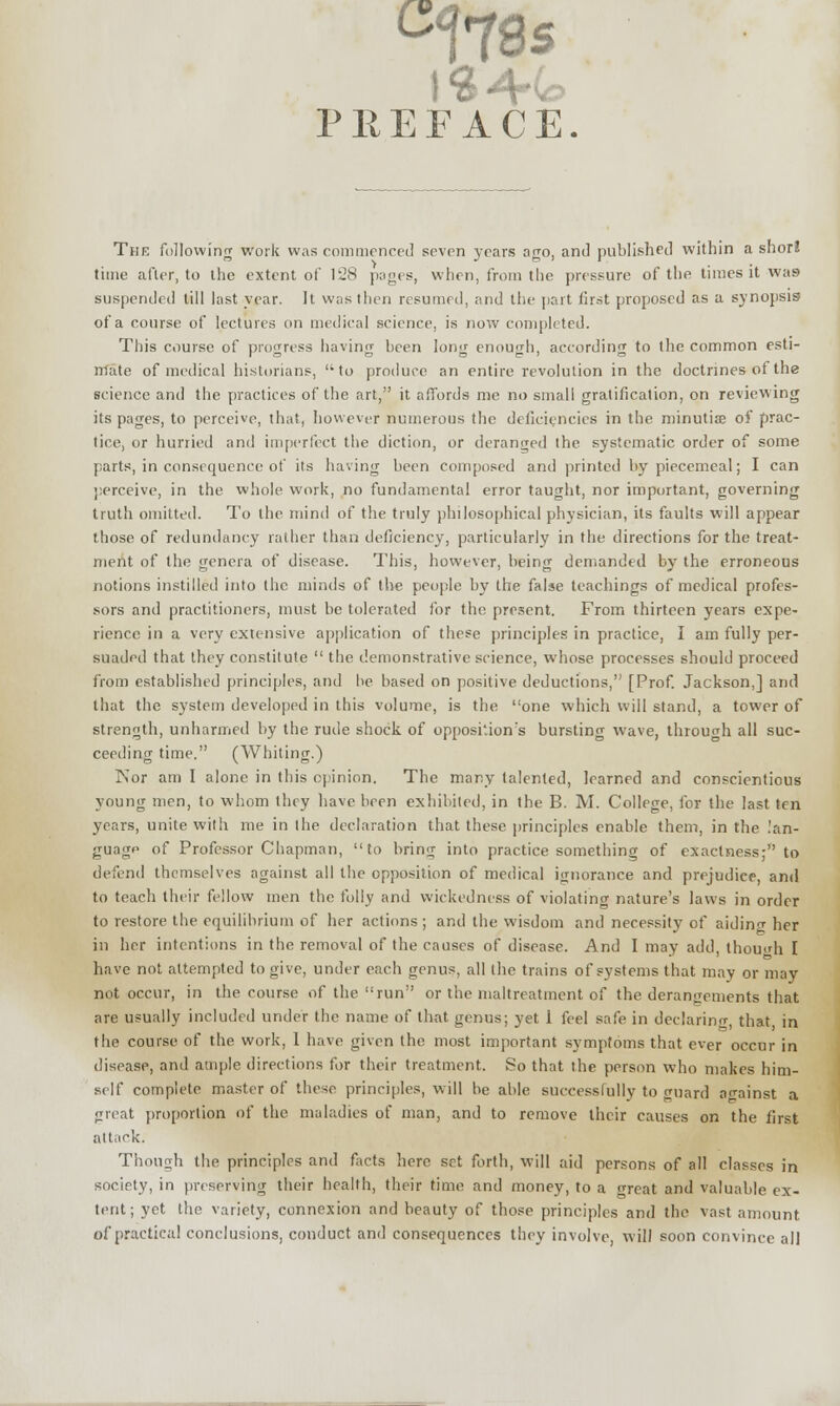 C17S 5 PREFACE. The following work was commenced seven years ago, and published within a short time after, to the extent of 128 pages, when, from the pressure of the times it was suspended till last year. It was then resumed, and the part first proposed as a synopsis of a course of lectures on medical science, is now completed. This course of progress having been long enough, according to the common esti- mate of medical historians, 'to produce an entire revolution in the doctrines of the science and the practices of the art, it affords me no small gratification, on reviewing its pages, to perceive, that, however numerous the deficiencies in the minutiae of prac- tice, or hurried and imperfect the diction, or deranged the systematic order of some parts, in consequence of its having been composed and printed by piecemeal; I can perceive, in the whole work, no fundamental error taught, nor important, governing truth omitted. To the mind of the truly philosophical physician, its faults will appear those of redundancy rather than deficiency, particularly in the directions for the treat- ment of the genera of disease. This, however, being demanded by the erroneous notions instilled into the minds of the people by the false teachings of medical profes- sors and practitioners, must be tolerated for the present. From thirteen years expe- rience in a very extensive application of these principles in practice, I am fully per- suaded that they constitute  the demonstrative science, whose processes should proceed from established principles, and be based on positive deductions, [Prof. Jackson,] and that the system developed in this volume, is the one which will stand, a tower of strength, unharmed by the rude shock of opposition's bursting wave, through all suc- ceeding time. (Whiting.) Nor am I alone in this opinion. The mar.y talented, learned and conscientious young men, to whom they have been exhibited, in the B. M. College, for the last ten years, unite with me in the declaration that these principles enable them, in the lan- guage of Professor Chapman, to bring into practice something of exactness; to defend themselves against all the opposition of medical ignorance and prejudice, and to teach their fellow men the folly and wickedness of violating nature's laws in order to restore the equilibrium of her actions; and the wisdom and necessity of aiding her in her intentions in the removal of the causes of disease. And I may add, though I have not attempted to give, under each genus, all the trains of systems that may or may not occur, in the course of the run or the maltreatment of the derangements that are usually included under the name of that genus; yet 1 feel safe in declaring that in the course of the work, 1 have given the most important symptoms that ever occur in disease, and ample directions for their treatment. So that the person who makes him- self complete master of these principles, will be able successfully to guard against a gnat proportion of the maladies of man, and to remove their causes on the first attack. Though the principles and facts here set forth, will aid persons of all classes in society, in preserving their health, their time and money, to a <?reat and valuable ex- tent; yet the variety, connexion and beauty of those principles and the vast amount of practical conclusions, conduct and consequences they involve, will soon convince all
